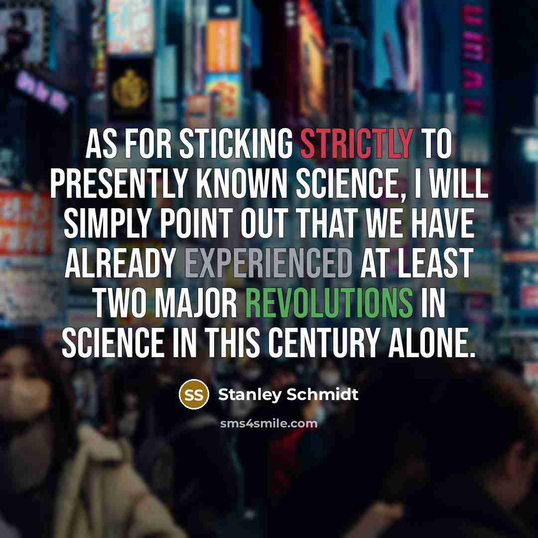 “As for sticking strictly to presently known science, I will simply point out that we have already experienced at least two major revolutions in science in this century alone.” quote by Stanley Schmidt