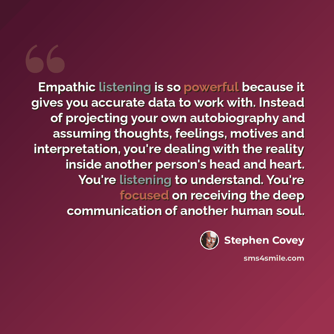 “Empathic listening is so powerful because it gives you accurate data to work with. Instead of projecting your own autobiography and assuming thoughts, feelings, motives and interpretation, you're dealing with the reality inside another person's head and heart. You're listening to understand…” quote by Stephen Covey