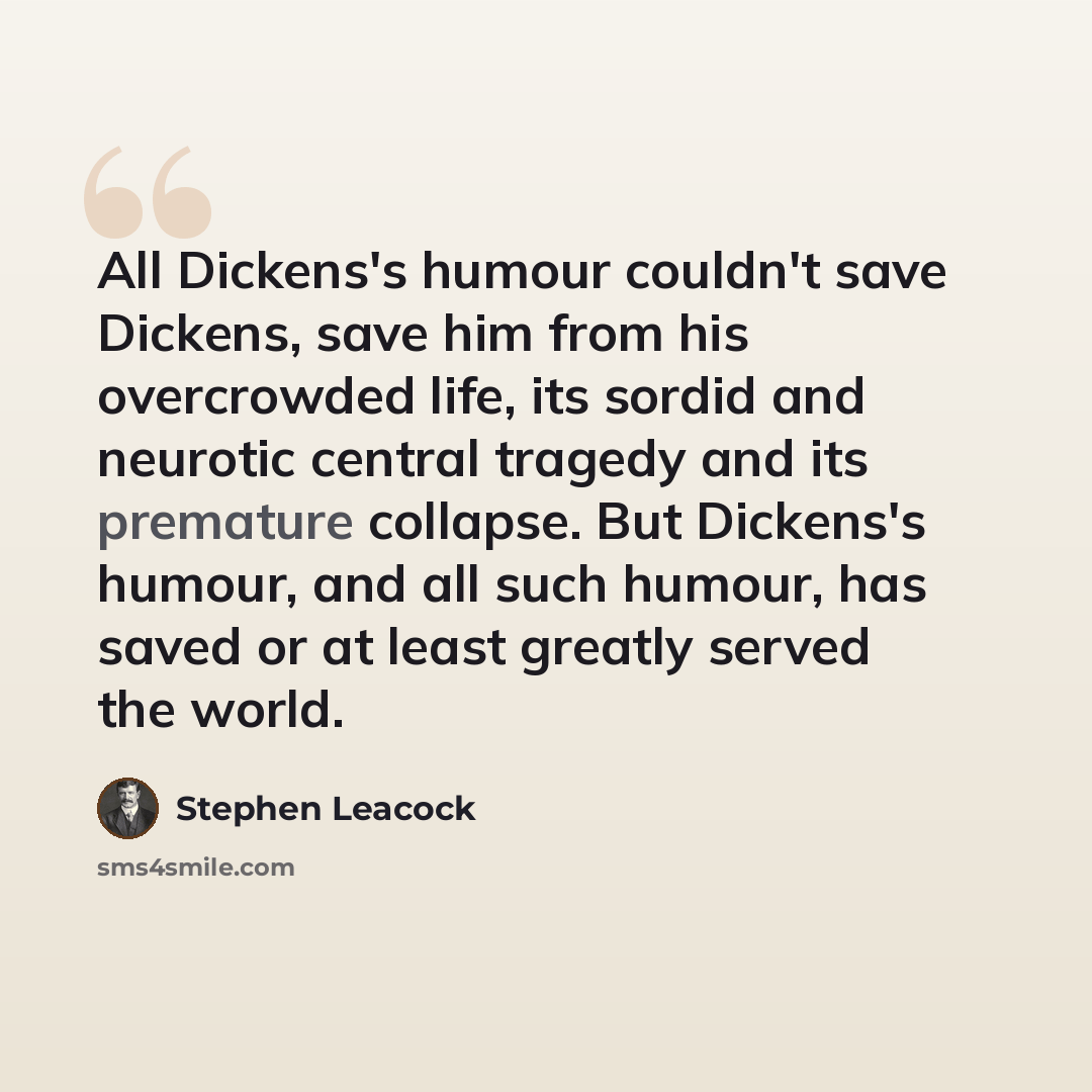 “All Dickens's humour couldn't save Dickens, save him from his overcrowded life, its sordid and neurotic central tragedy and its premature collapse. But Dickens's humour, and all such humour, has saved or at least greatly served the world.” quote by Stephen Leacock
