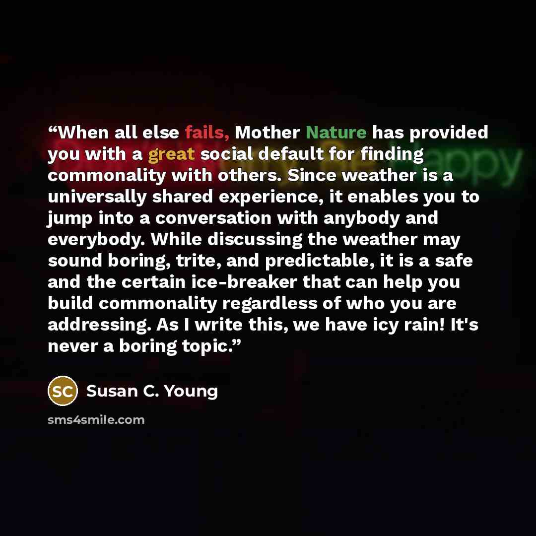 “When all else fails, Mother Nature has provided you with a great social default for finding commonality with others. Since weather is a universally shared experience, it enables you to jump into a conversation with anybody and everybody. While discussing the weather may sound boring, trite, and…” quote by Susan C. Young