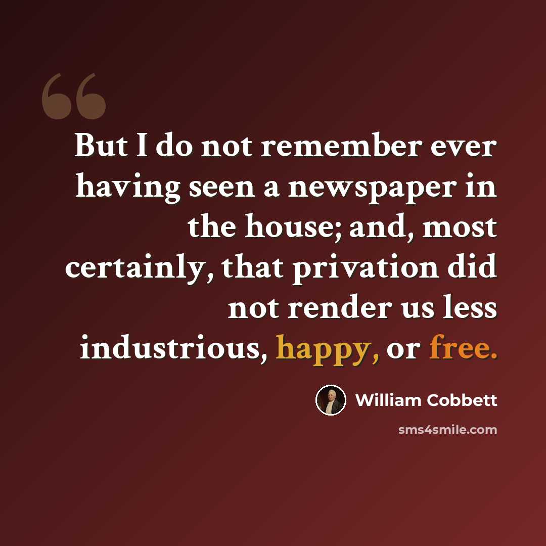 “But I do not remember ever having seen a newspaper in the house; and, most certainly, that privation did not render us less industrious, happy, or free.” quote by William Cobbett