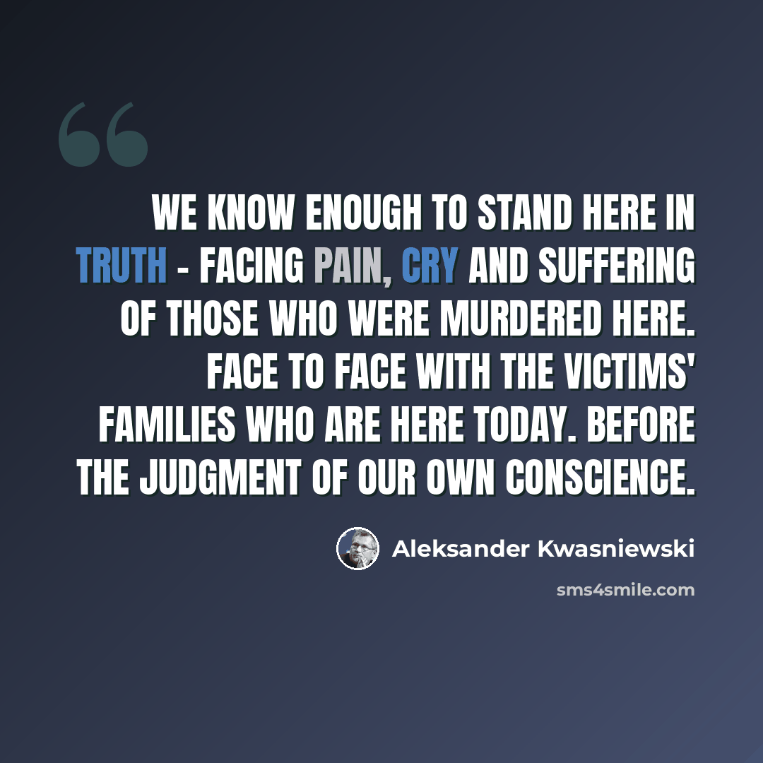 “We know enough to stand here in truth - facing pain, cry and suffering of those who were murdered here. Face to face with the victims' families who are here today. Before the judgment of our own conscience.” quote by Aleksander Kwasniewski