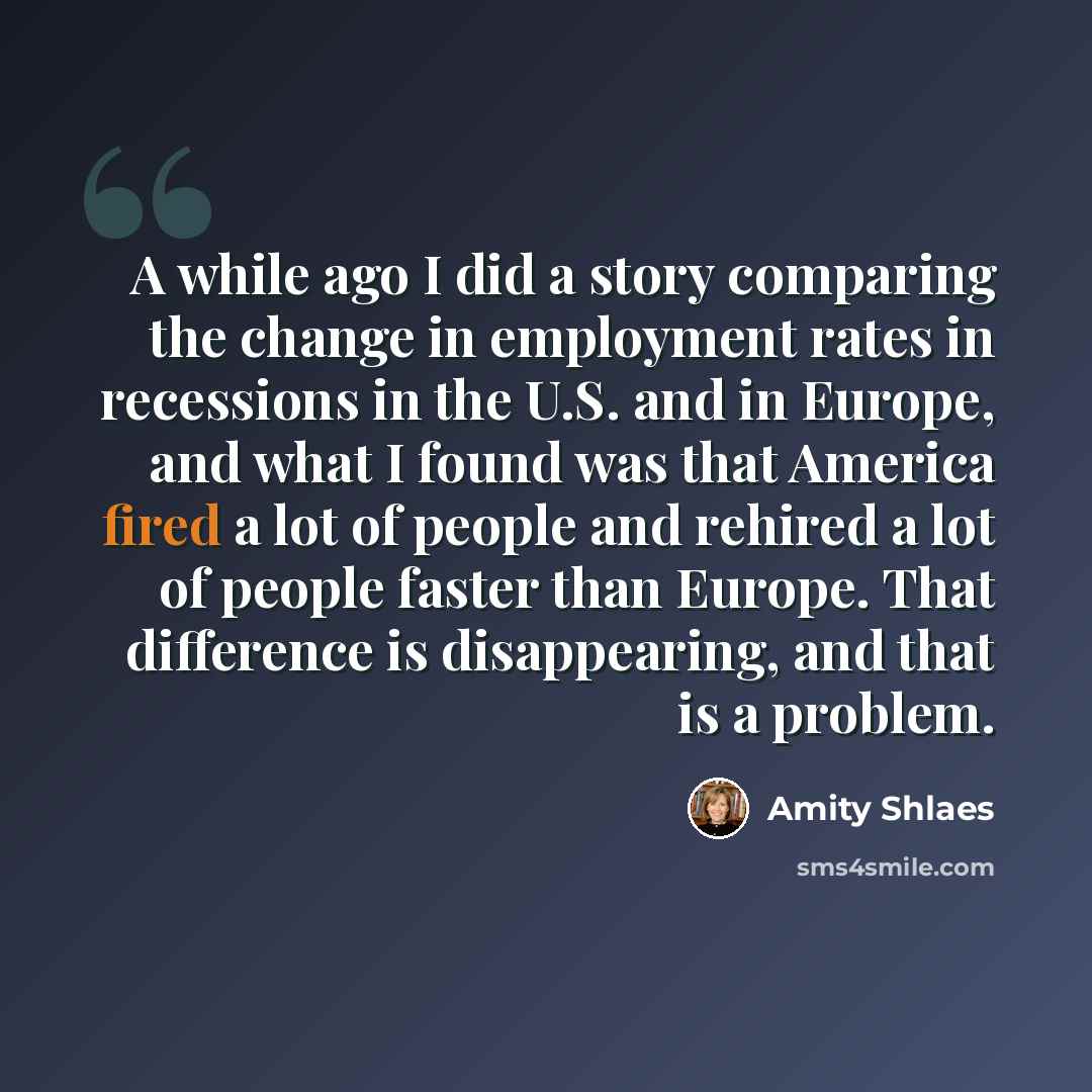 “A while ago I did a story comparing the change in employment rates in recessions in the U.S. and in Europe, and what I found was that America fired a lot of people and rehired a lot of people faster than Europe. That difference is disappearing, and that is a problem.” quote by Amity Shlaes