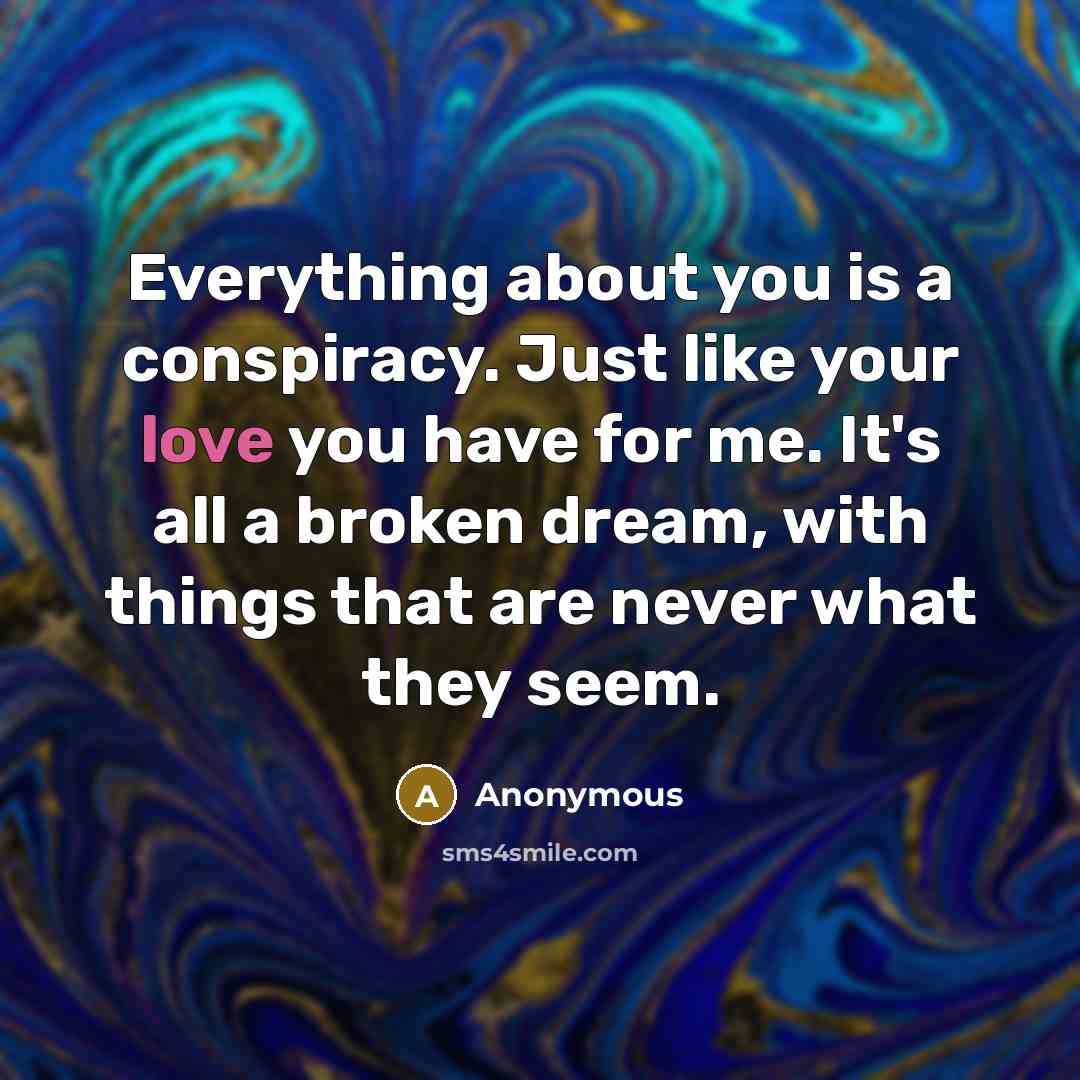 “Everything about you is a conspiracy. Just like your love you have for me. It's all a broken dream, with things that are never what they seem.” quote by Anonymous
