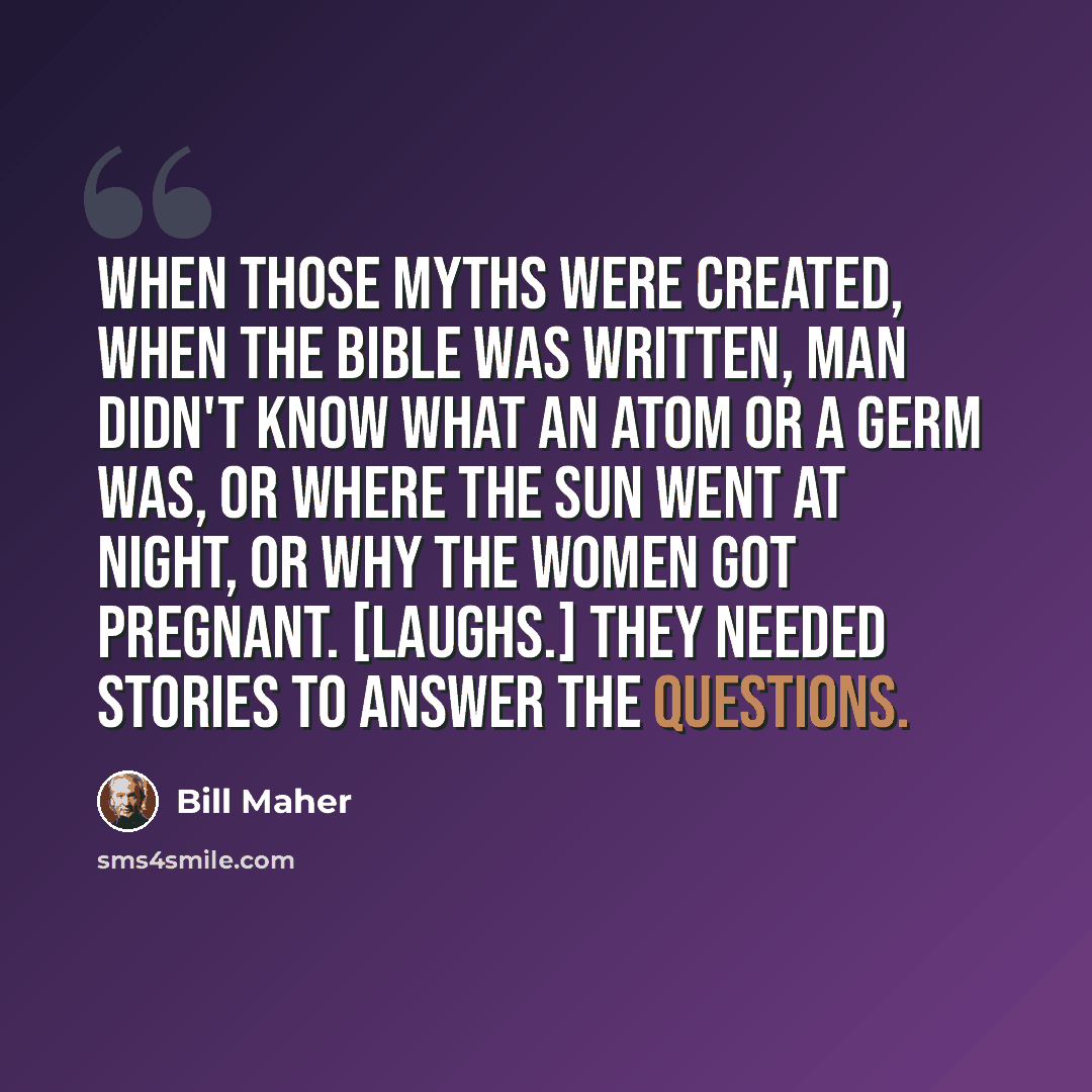 “When those myths were created, when the Bible was written, man didn't know what an atom or a germ was, or where the sun went at night, or why the women got pregnant. [Laughs.] They needed stories to answer the questions.” quote by Bill Maher
