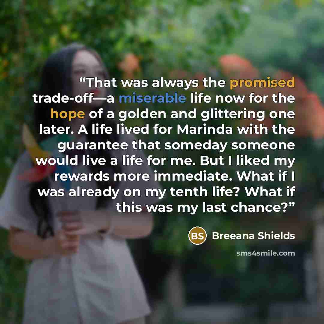 “That was always the promised trade-off—a miserable life now for the hope of a golden and glittering one later. A life lived for Marinda with the guarantee that someday someone would live a life for me. But I liked my rewards more immediate. What if I was already on my tenth life? What if this was…” quote by Breeana Shields