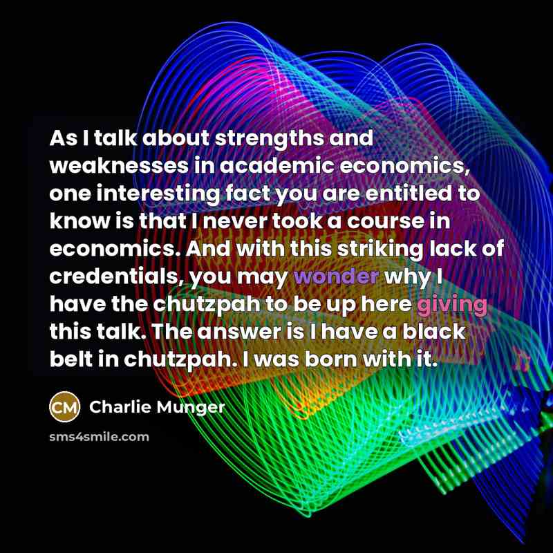 “As I talk about strengths and weaknesses in academic economics, one interesting fact you are entitled to know is that I never took a course in economics. And with this striking lack of credentials, you may wonder why I have the chutzpah to be up here giving this talk. The answer is I have a black…” quote by Charlie Munger