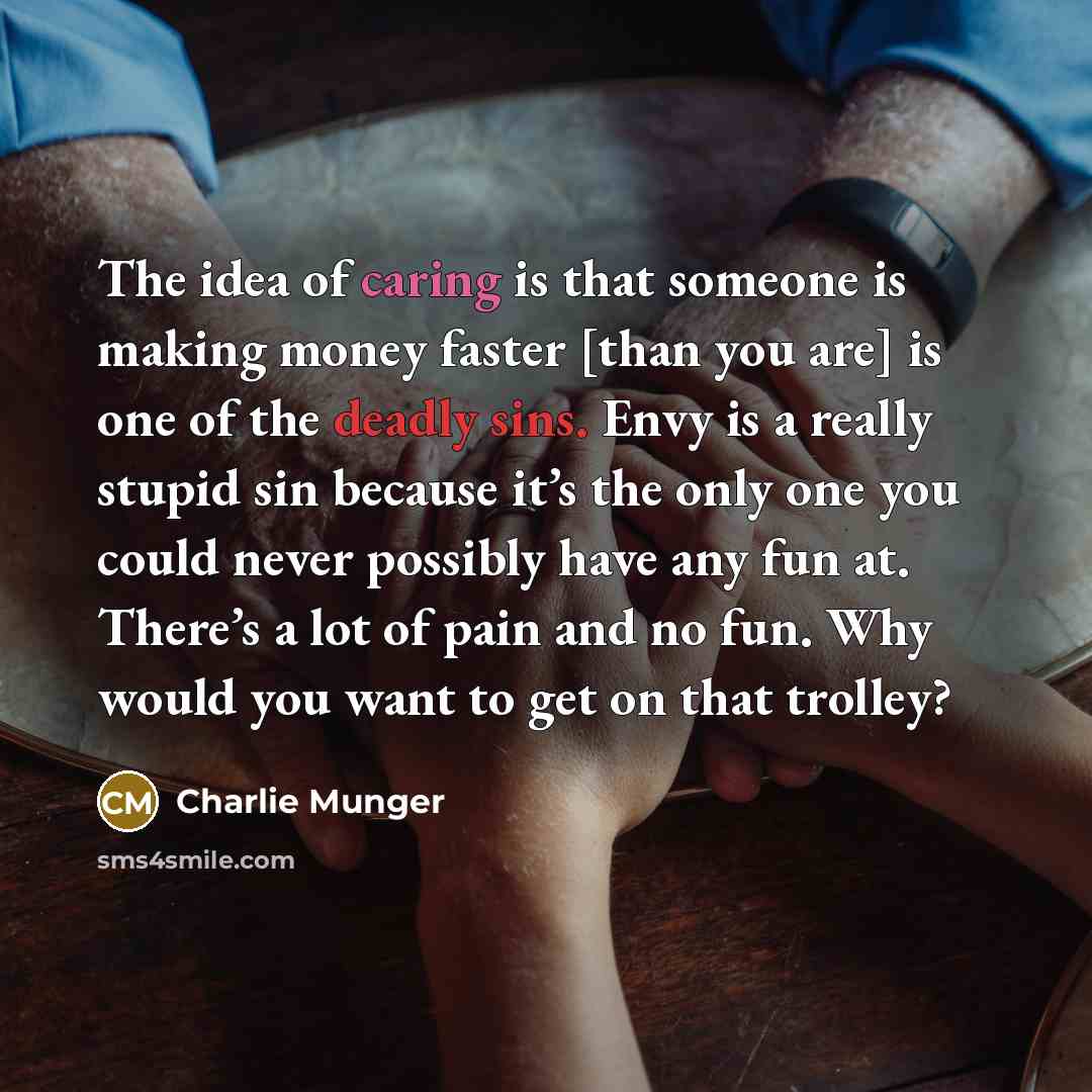 “The idea of caring is that someone is making money faster [than you are] is one of the deadly sins. Envy is a really stupid sin because it’s the only one you could never possibly have any fun at. There’s a lot of pain and no fun. Why would you want to get on that trolley?” quote by Charlie Munger