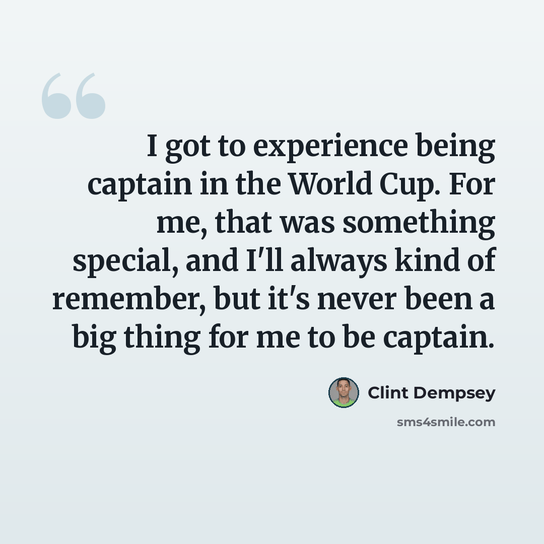 “I got to experience being captain in the World Cup. For me, that was something special, and I'll always kind of remember, but it's never been a big thing for me to be captain.” quote by Clint Dempsey