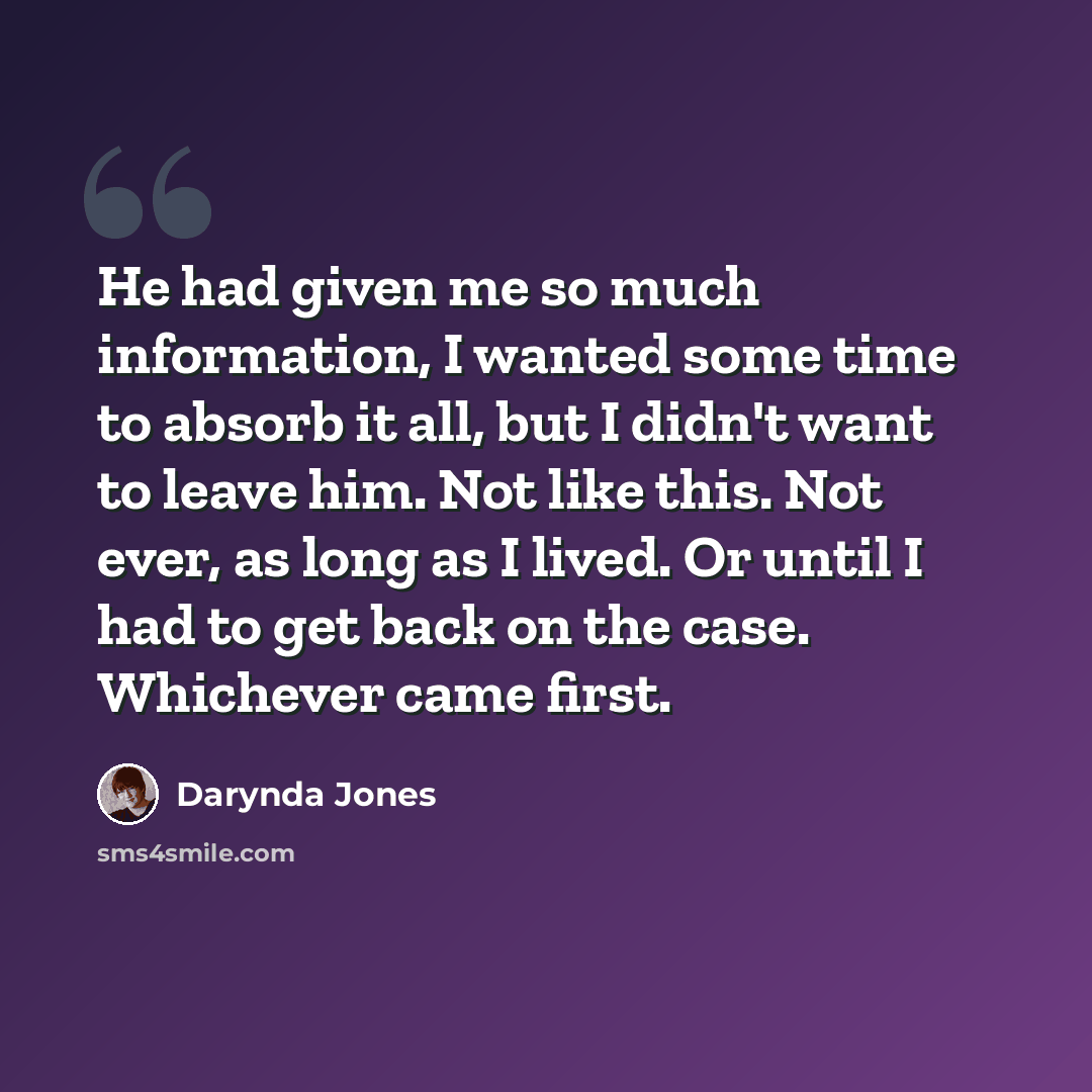 “He had given me so much information, I wanted some time to absorb it all, but I didn't want to leave him. Not like this. Not ever, as long as I lived. Or until I had to get back on the case. Whichever came first.” quote by Darynda Jones