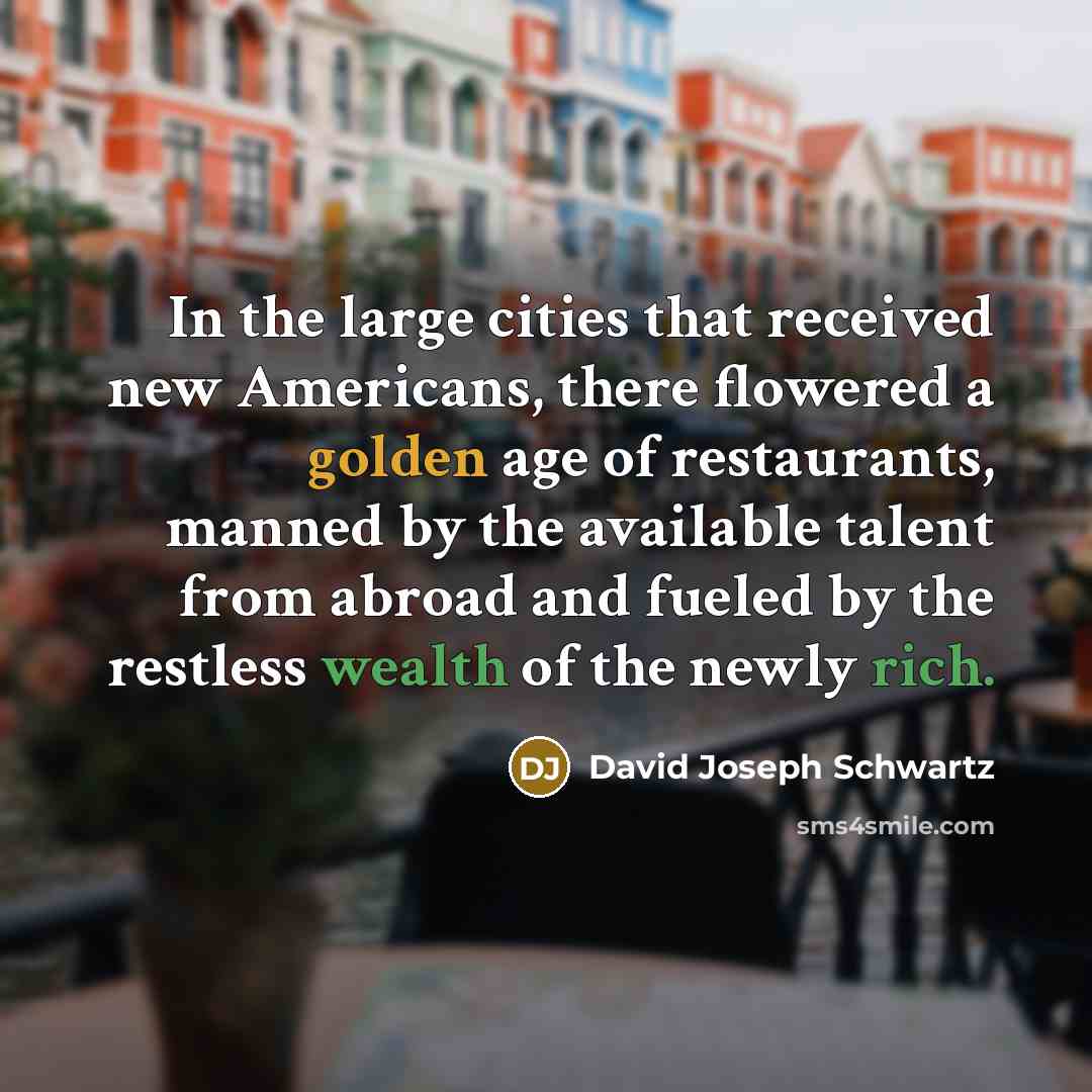 “In the large cities that received new Americans, there flowered a golden age of restaurants, manned by the available talent from abroad and fueled by the restless wealth of the newly rich.” quote by David Joseph Schwartz
