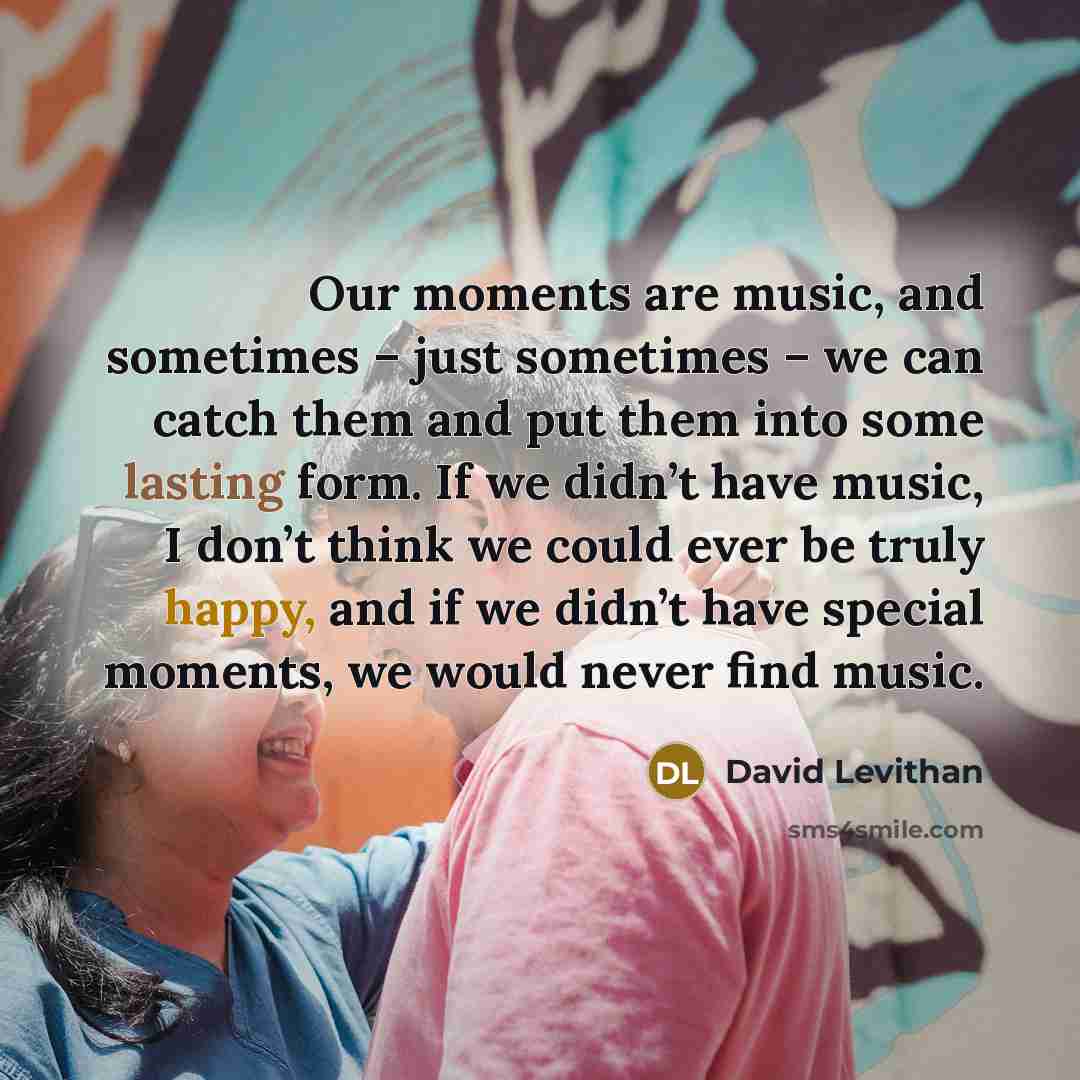 “Our moments are music, and sometimes – just sometimes – we can catch them and put them into some lasting form. If we didn’t have music, I don’t think we could ever be truly happy, and if we didn’t have special moments, we would never find music.” quote by David Levithan