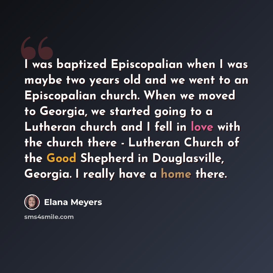 “I was baptized Episcopalian when I was maybe two years old and we went to an Episcopalian church. When we moved to Georgia, we started going to a Lutheran church and I fell in love with the church there - Lutheran Church of the Good Shepherd in Douglasville, Georgia. I really have a home there.” quote by Elana Meyers