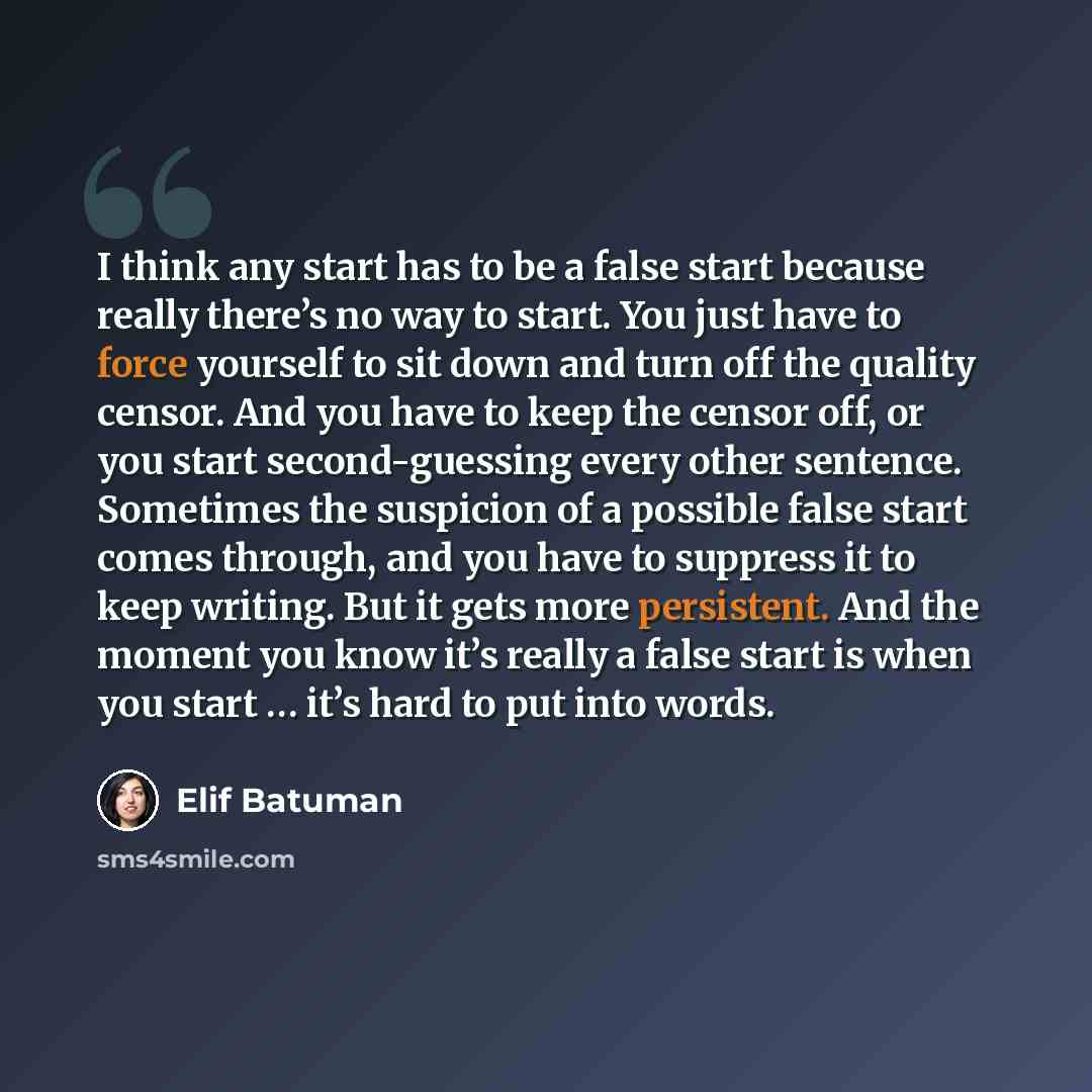 “I think any start has to be a false start because really there’s no way to start. You just have to force yourself to sit down and turn off the quality censor. And you have to keep the censor off, or you start second-guessing every other sentence. Sometimes the suspicion of a possible false start…” quote by Elif Batuman