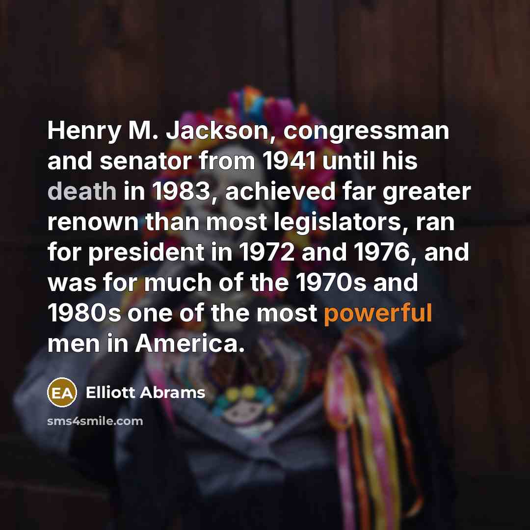 “Henry M. Jackson, congressman and senator from 1941 until his death in 1983, achieved far greater renown than most legislators, ran for president in 1972 and 1976, and was for much of the 1970s and 1980s one of the most powerful men in America.” quote by Elliott Abrams