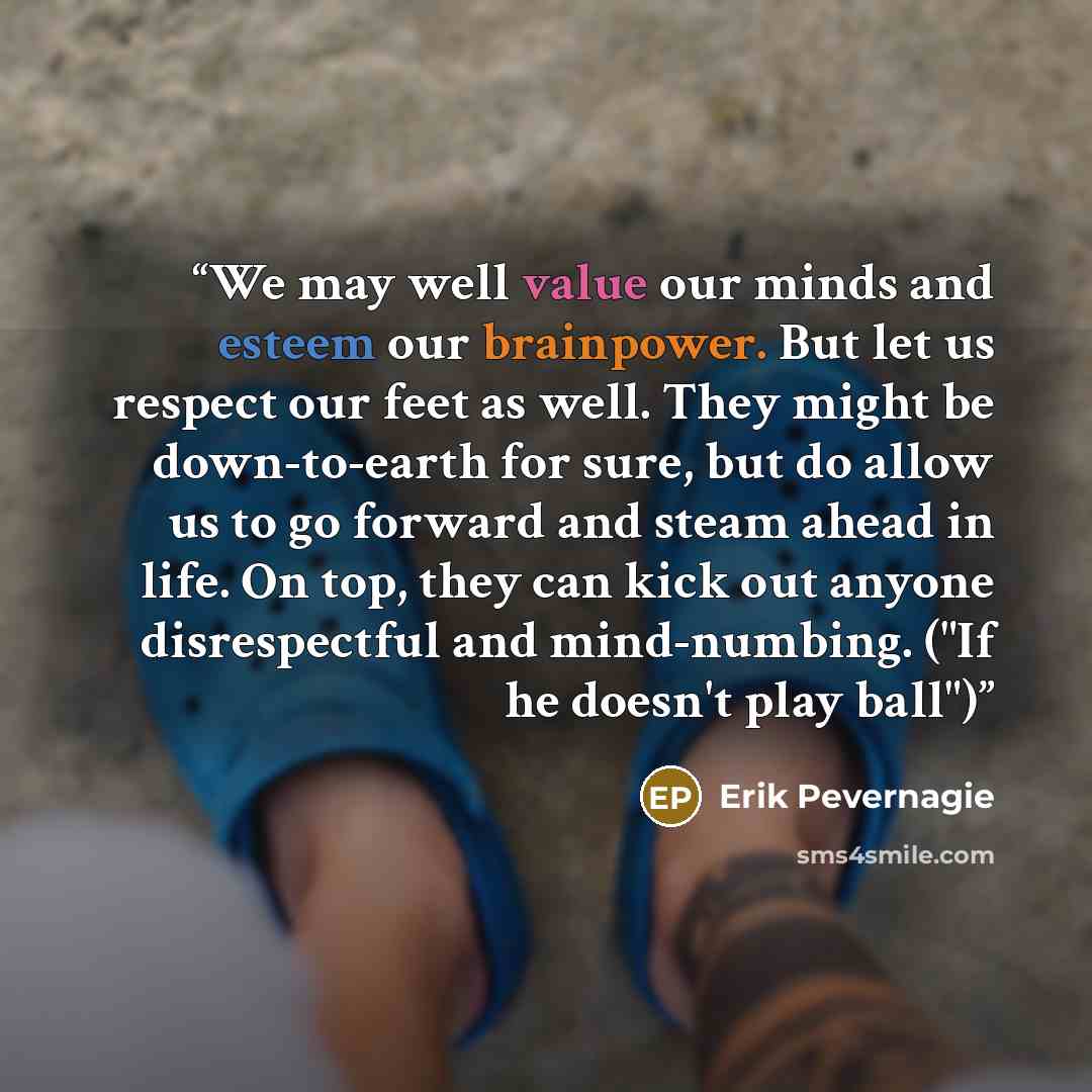 “We may well value our minds and esteem our brainpower. But let us respect our feet as well. They might be down-to-earth for sure, but do allow us to go forward and steam ahead in life. On top, they can kick out anyone disrespectful and mind-numbing. ("If he doesn't play ball")” quote by Erik Pevernagie