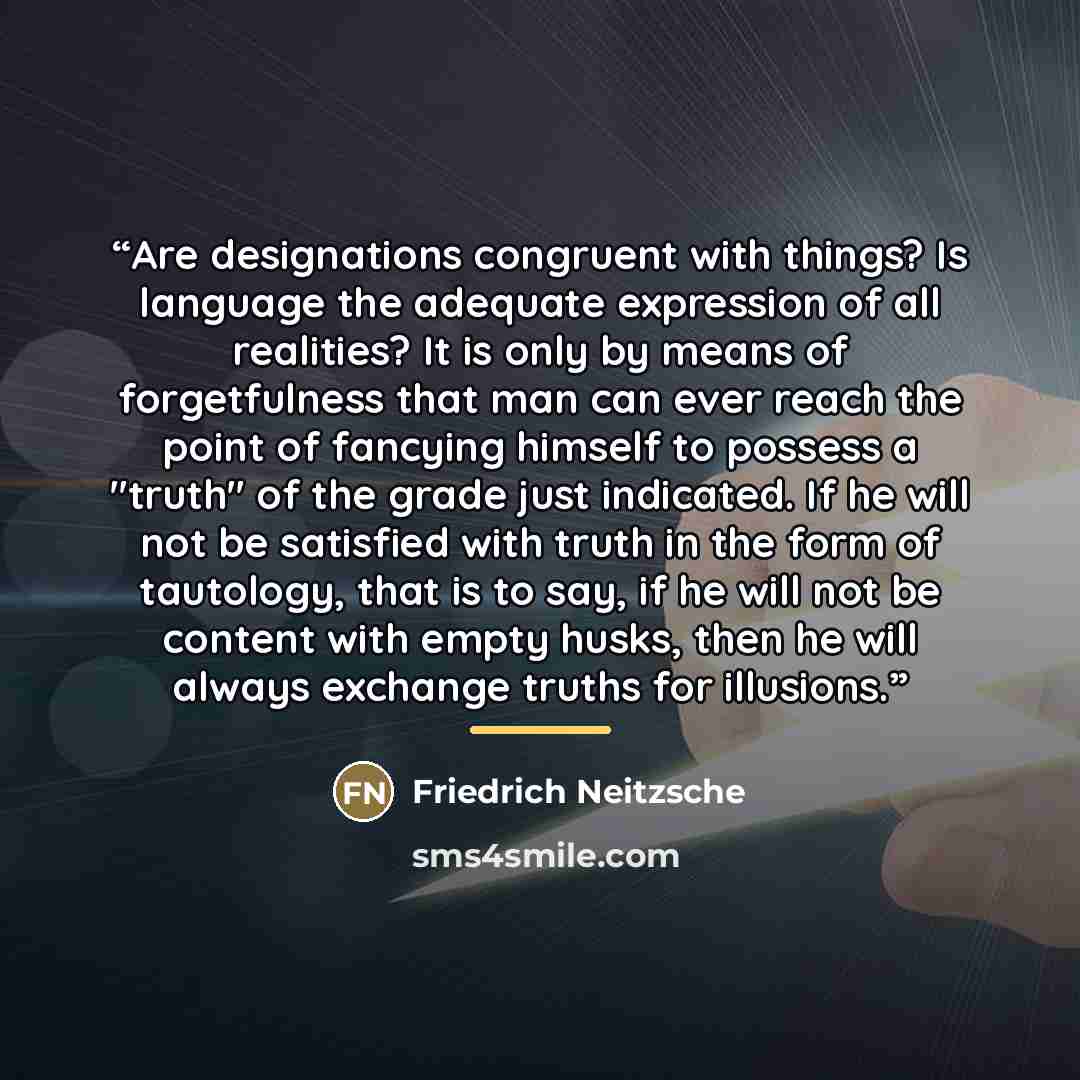 “Are designations congruent with things? Is language the adequate expression of all realities? It is only by means of forgetfulness that man can ever reach the point of fancying himself to possess a "truth" of the grade just indicated. If he will not be satisfied with truth in the form of…” quote by Friedrich Neitzsche