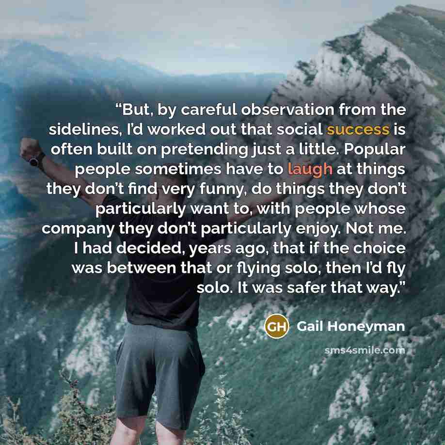 “But, by careful observation from the sidelines, I’d worked out that social success is often built on pretending just a little. Popular people sometimes have to laugh at things they don’t find very funny, do things they don’t particularly want to, with people whose company they don’t particularly…” quote by Gail Honeyman