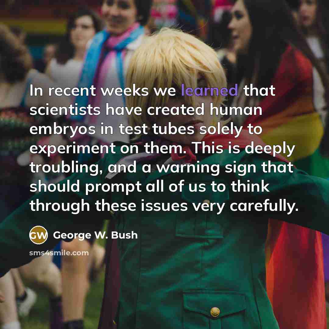 “In recent weeks we learned that scientists have created human embryos in test tubes solely to experiment on them. This is deeply troubling, and a warning sign that should prompt all of us to think through these issues very carefully.” quote by George W. Bush