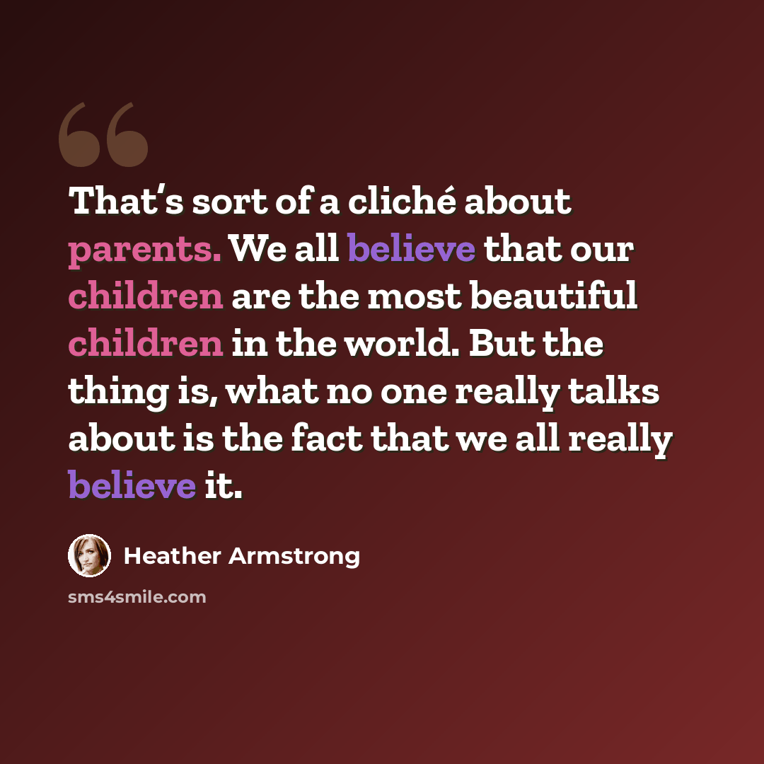 “That’s sort of a cliché about parents. We all believe that our children are the most beautiful children in the world. But the thing is, what no one really talks about is the fact that we all really believe it.” quote by Heather Armstrong