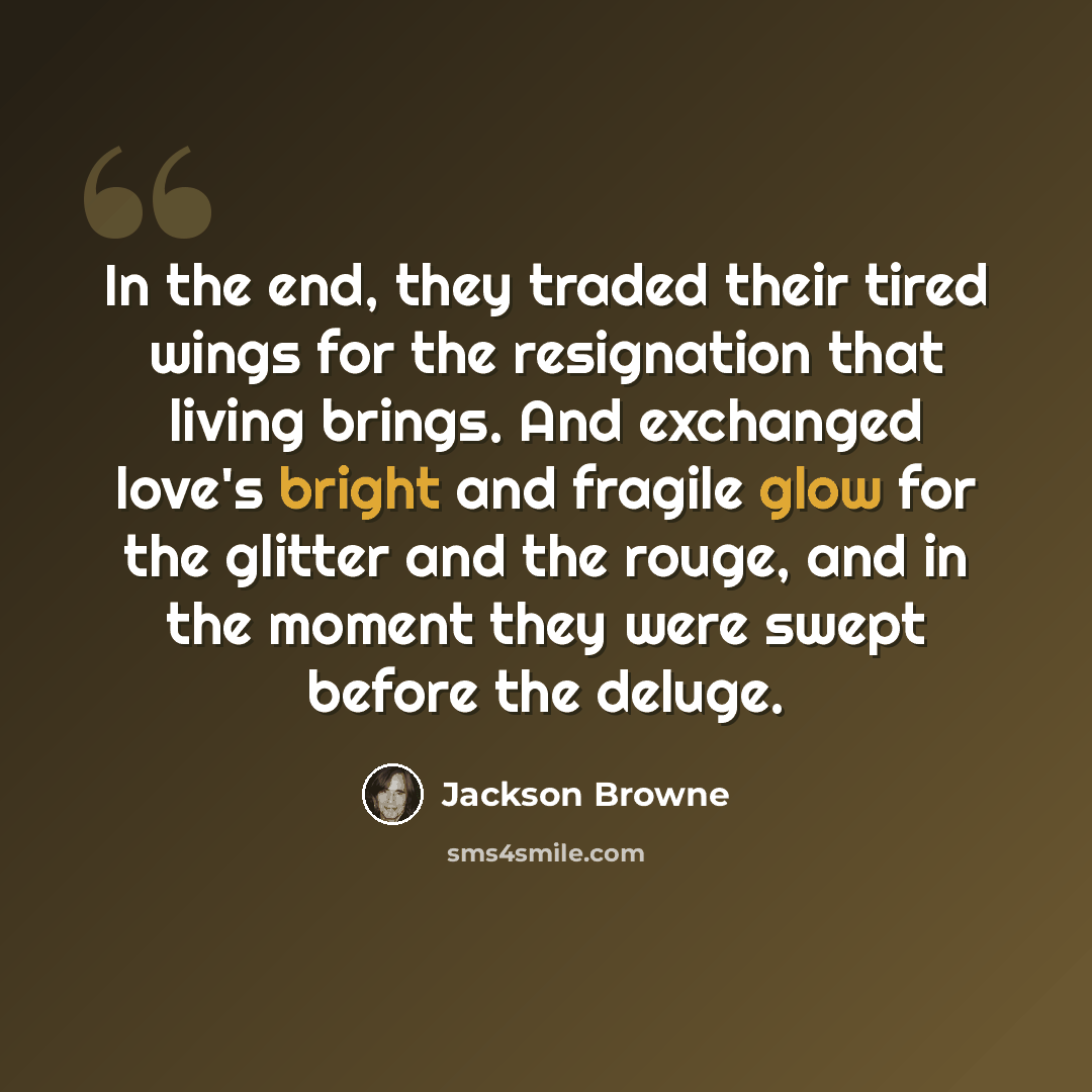 “In the end, they traded their tired wings for the resignation that living brings. And exchanged love's bright and fragile glow for the glitter and the rouge, and in the moment they were swept before the deluge.” quote by Jackson Browne