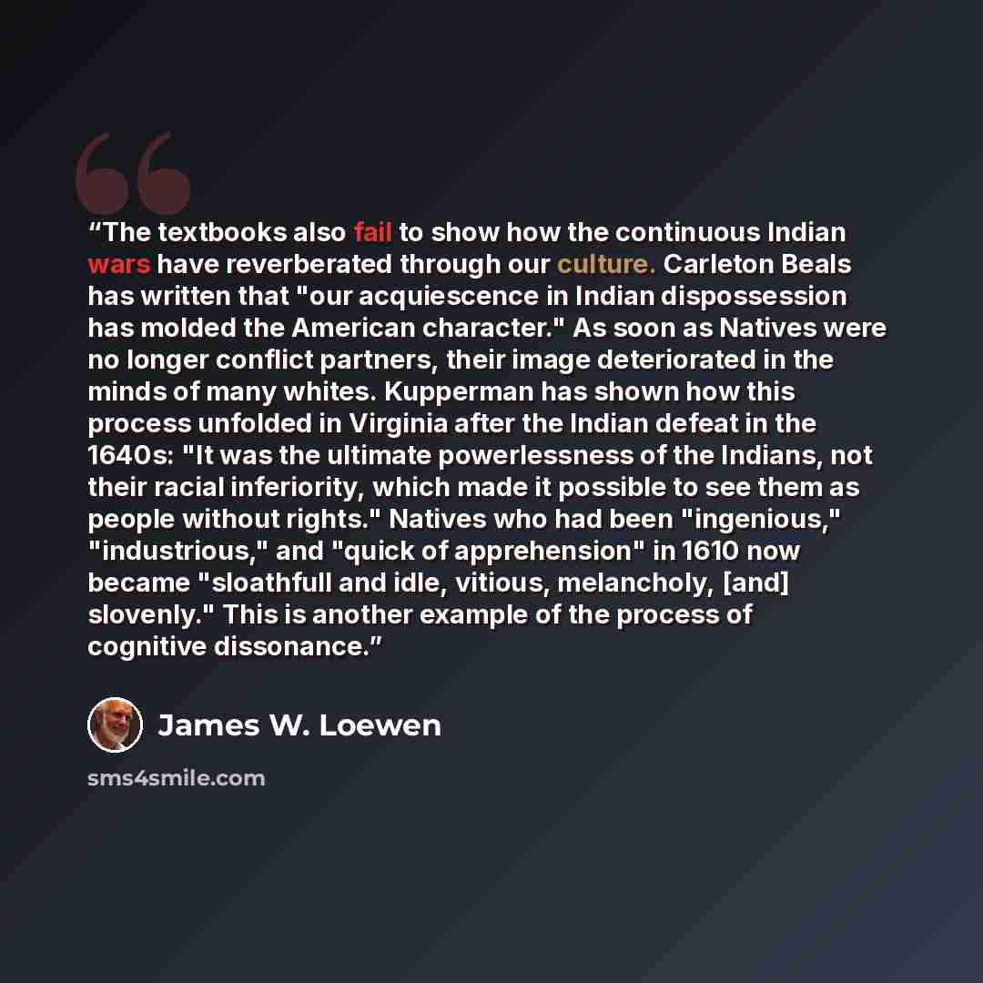 “The textbooks also fail to show how the continuous Indian wars have reverberated through our culture. Carleton Beals has written that "our acquiescence in Indian dispossession has molded the American character." As soon as Natives were no longer conflict partners, their image deteriorated in the…” quote by James W. Loewen