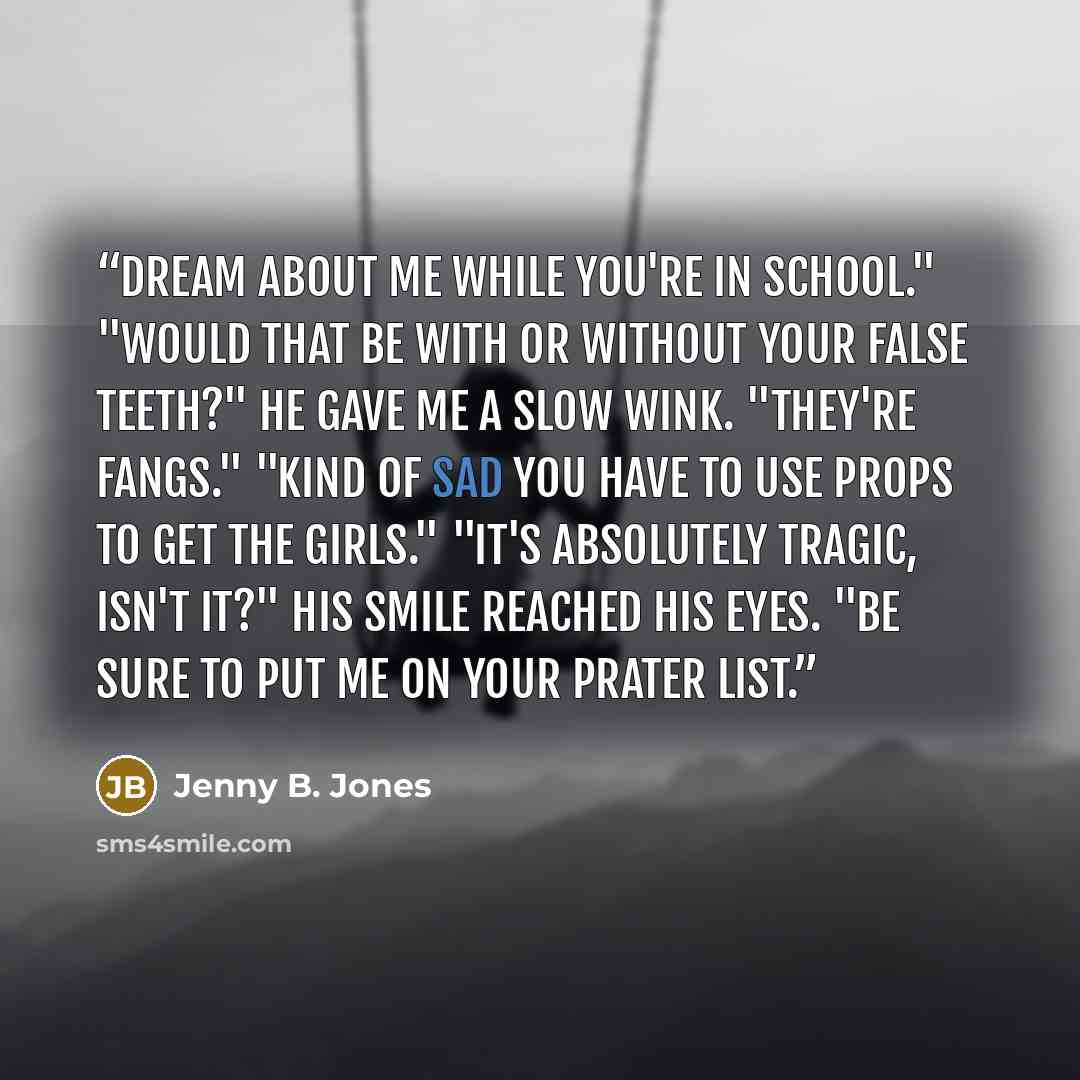 “Dream about me while you're in school." "Would that be with or without your false teeth?" He gave me a slow wink. "They're fangs." "Kind of sad you have to use props to get the girls." "It's absolutely tragic, isn't it?" His smile reached his eyes. "Be sure to put me on your prater list.” quote by Jenny B. Jones