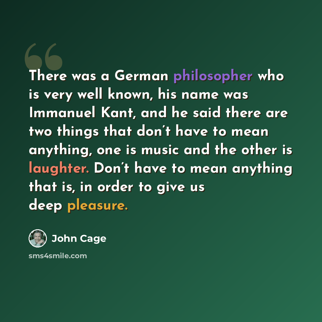 “There was a German philosopher who is very well known, his name was Immanuel Kant, and he said there are two things that don’t have to mean anything, one is music and the other is laughter. Don’t have to mean anything that is, in order to give us deep pleasure.” quote by John Cage