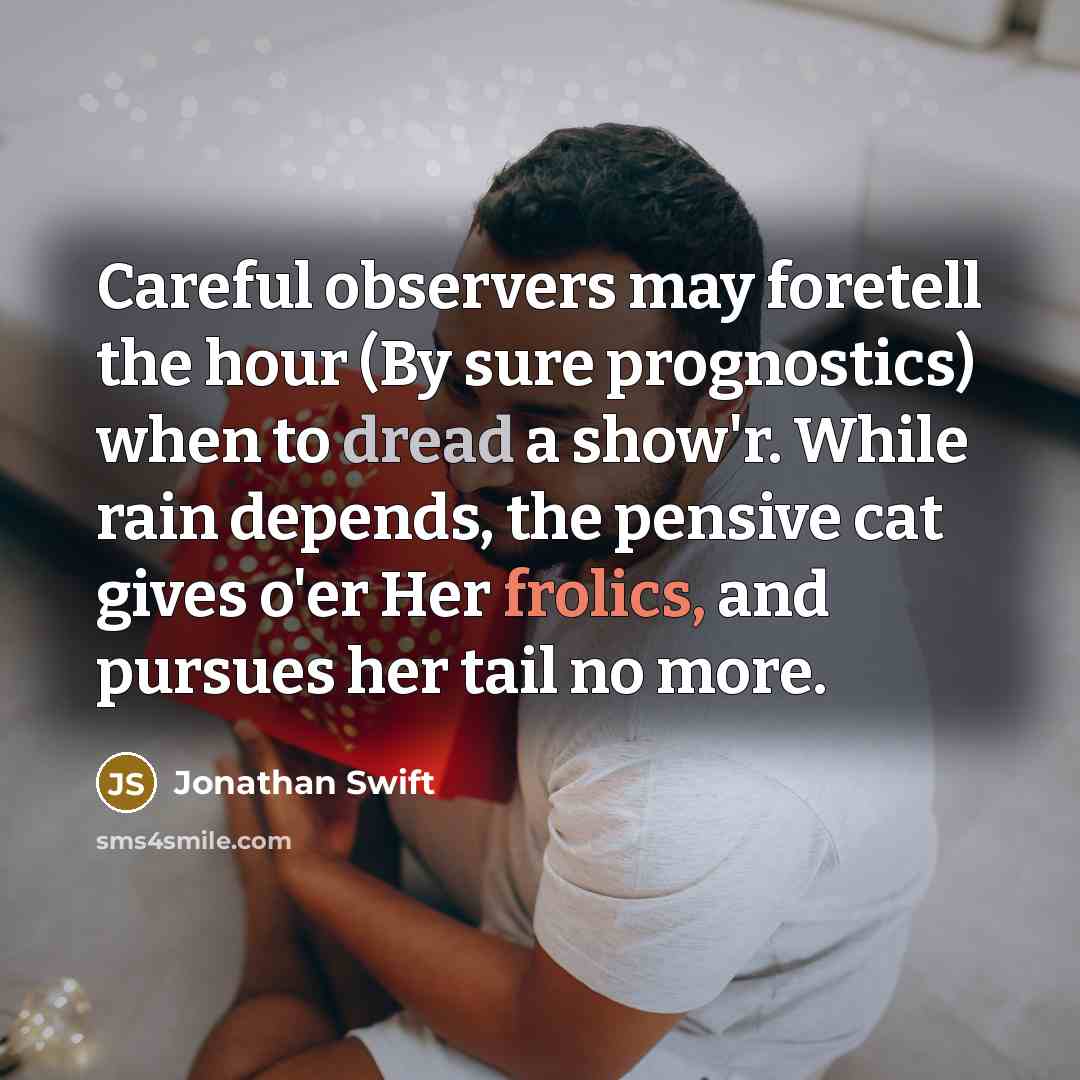“Careful observers may foretell the hour (By sure prognostics) when to dread a show'r. While rain depends, the pensive cat gives o'er Her frolics, and pursues her tail no more.” quote by Jonathan Swift