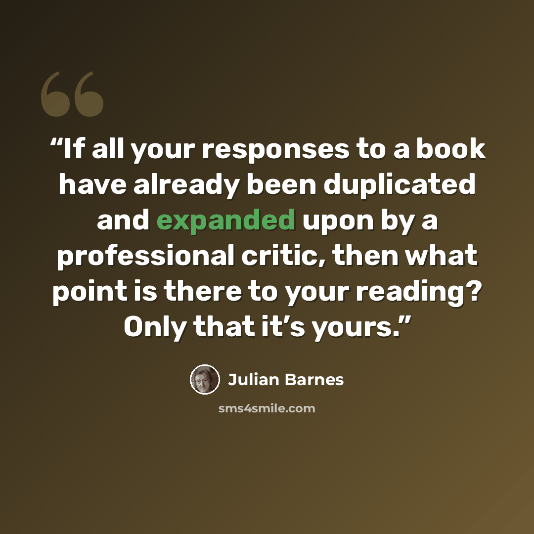 “If all your responses to a book have already been duplicated and expanded upon by a professional critic, then what point is there to your reading? Only that it’s yours.” quote by Julian Barnes