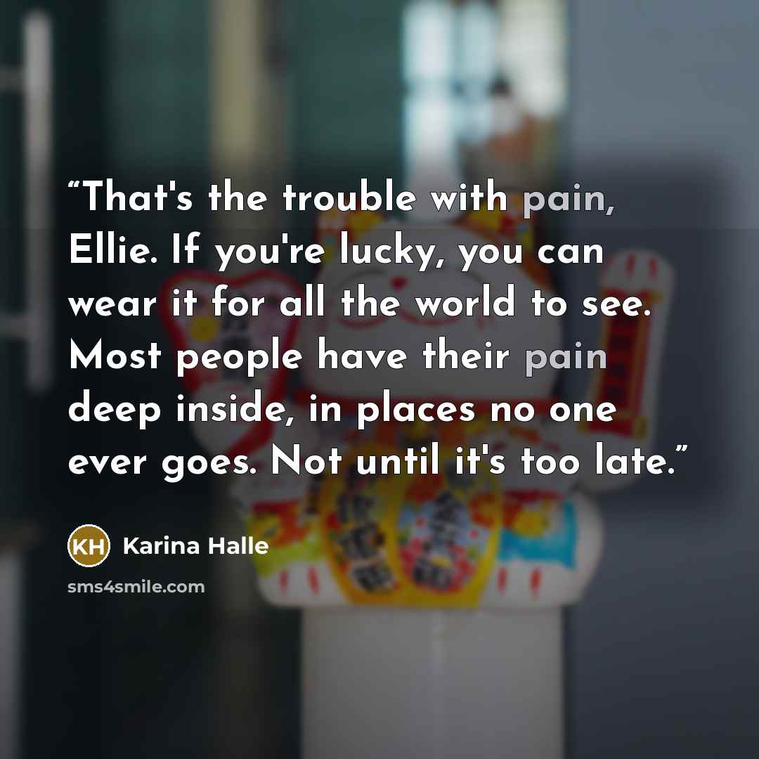 “That's the trouble with pain, Ellie. If you're lucky, you can wear it for all the world to see. Most people have their pain deep inside, in places no one ever goes. Not until it's too late.” quote by Karina Halle
