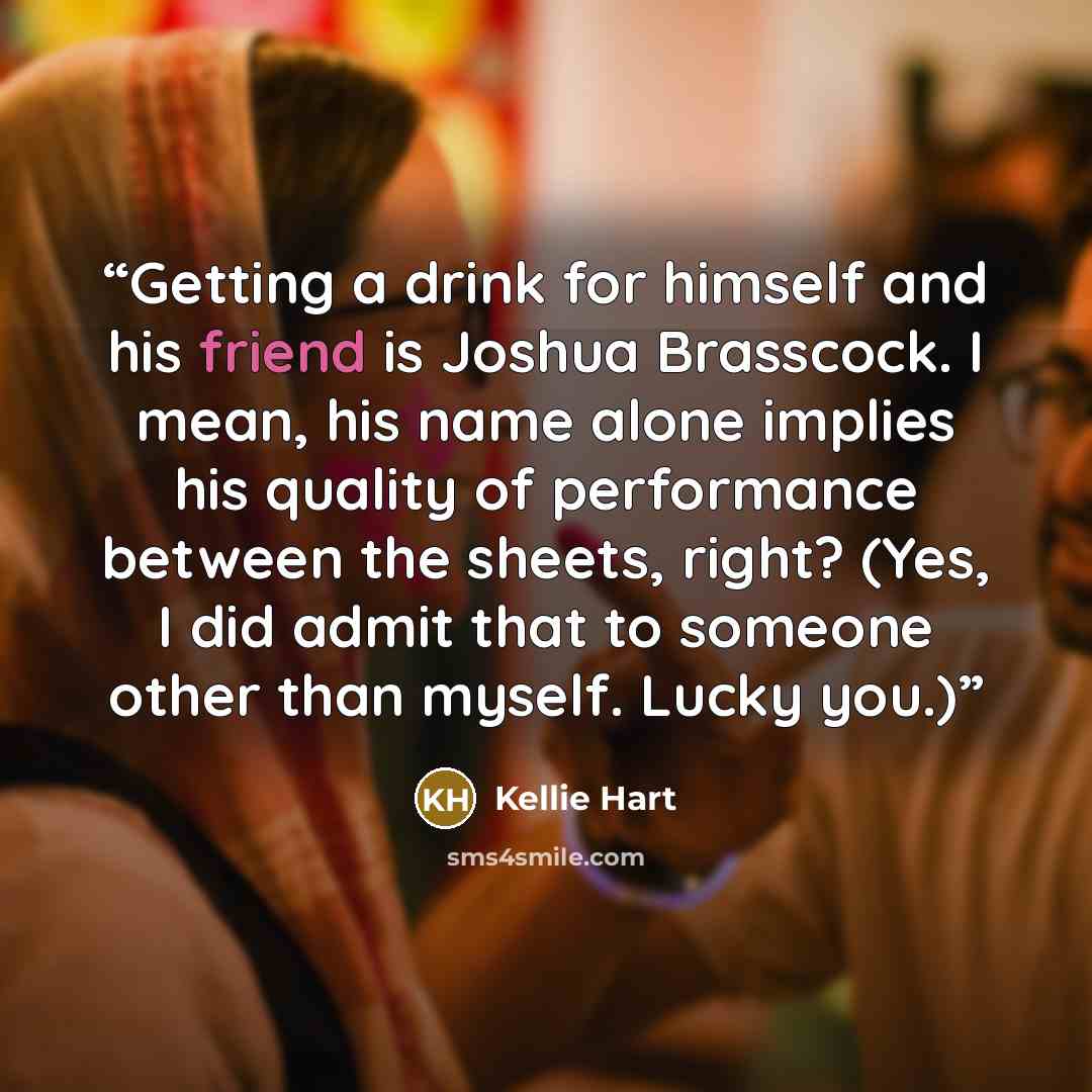 “​Getting a drink for himself and his friend is Joshua Brasscock. I mean, his name alone implies his quality of performance between the sheets, right? (Yes, I did admit that to someone other than myself. Lucky you.)” quote by Kellie Hart