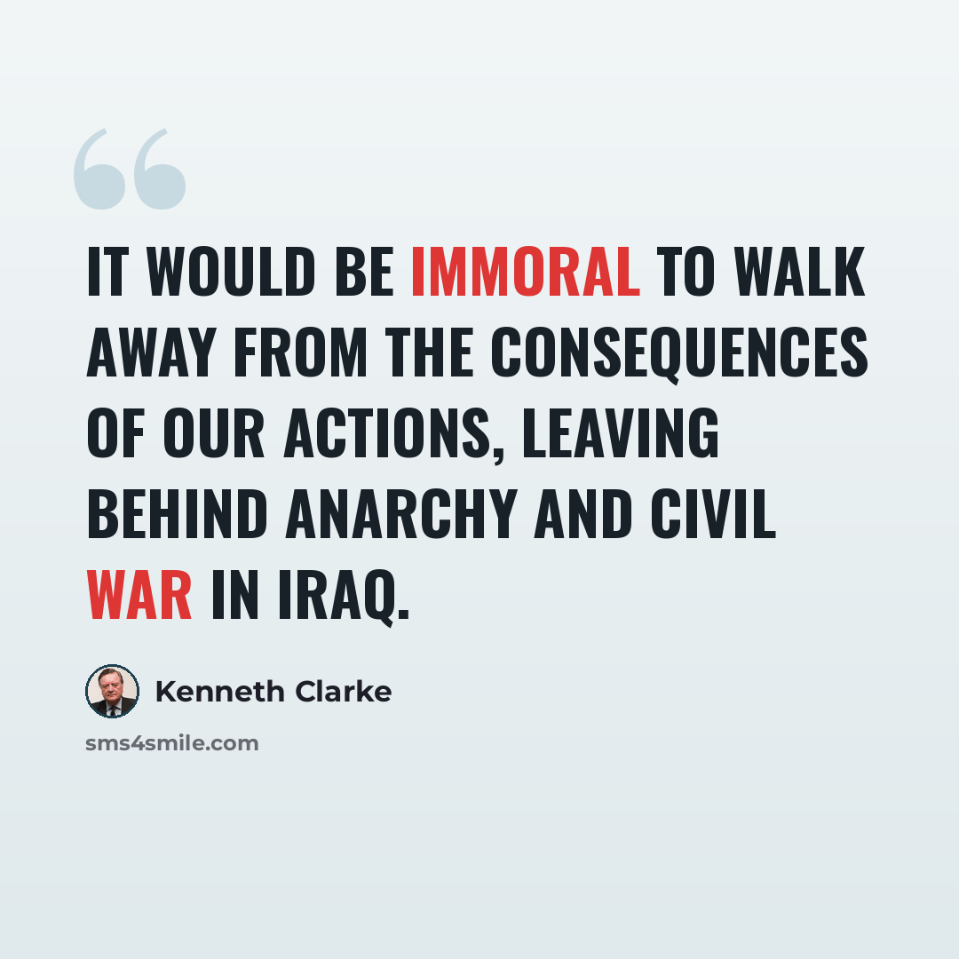 “It would be immoral to walk away from the consequences of our actions, leaving behind anarchy and civil war in Iraq.” quote by Kenneth Clarke