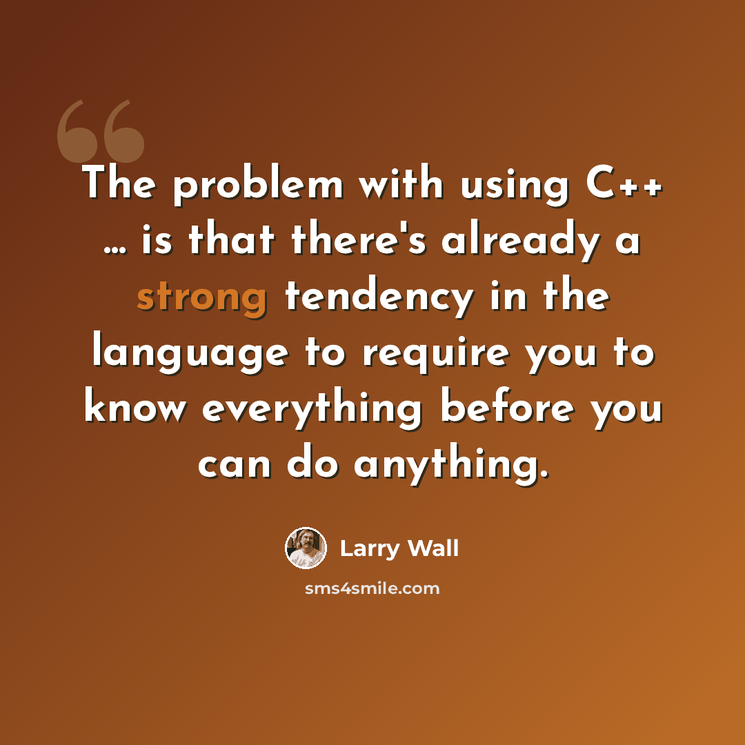 “The problem with using C++ ... is that there's already a strong tendency in the language to require you to know everything before you can do anything.” quote by Larry Wall