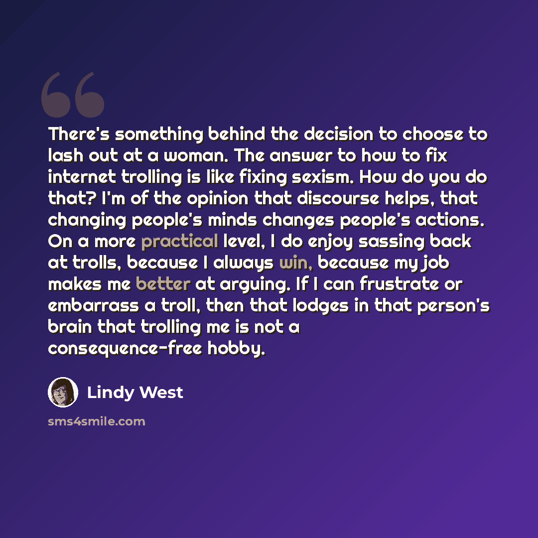 “There's something behind the decision to choose to lash out at a woman. The answer to how to fix internet trolling is like fixing sexism. How do you do that? I'm of the opinion that discourse helps, that changing people's minds changes people's actions. On a more practical level, I do enjoy…” quote by Lindy West