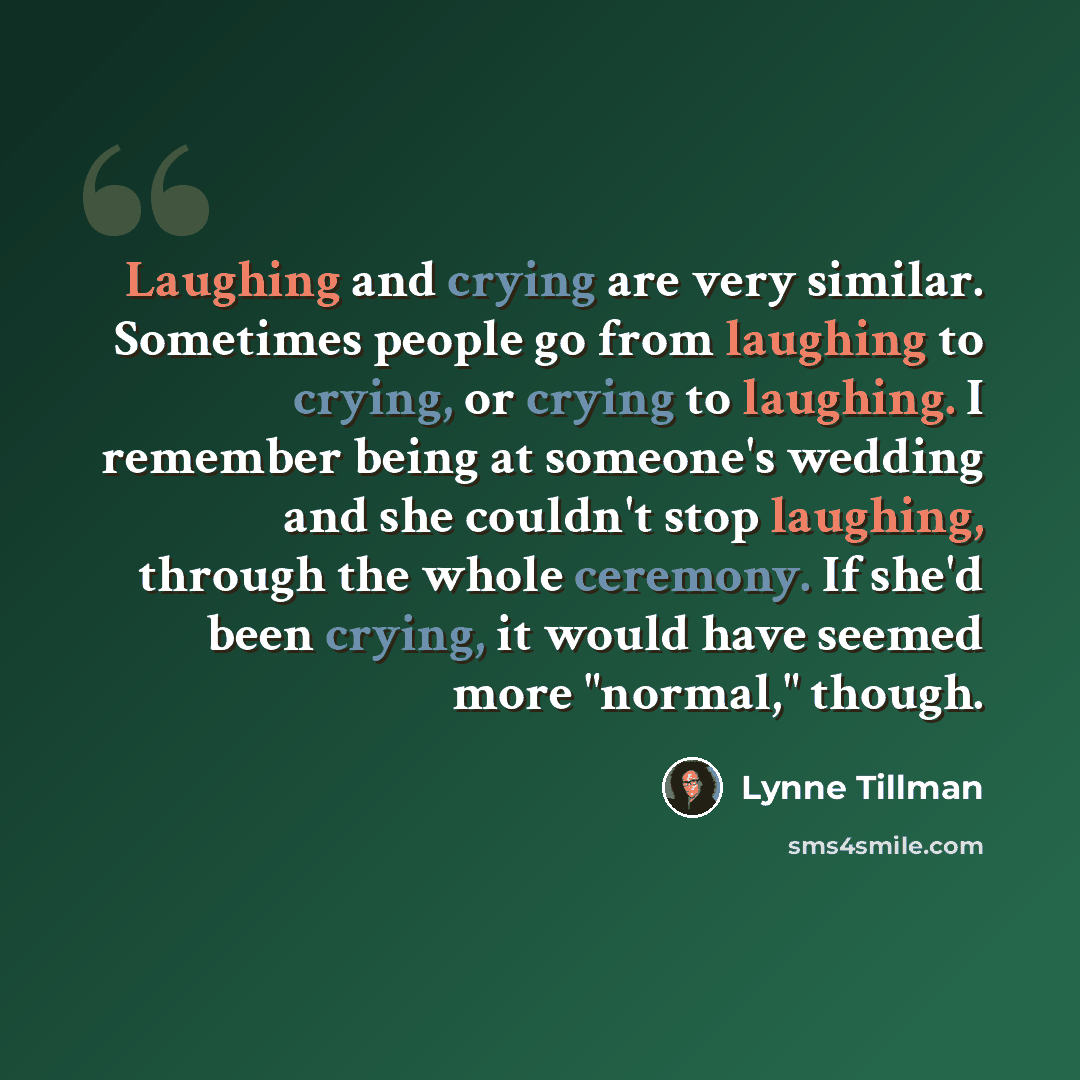 “Laughing and crying are very similar. Sometimes people go from laughing to crying, or crying to laughing. I remember being at someone's wedding and she couldn't stop laughing, through the whole ceremony. If she'd been crying, it would have seemed more "normal," though.” quote by Lynne Tillman