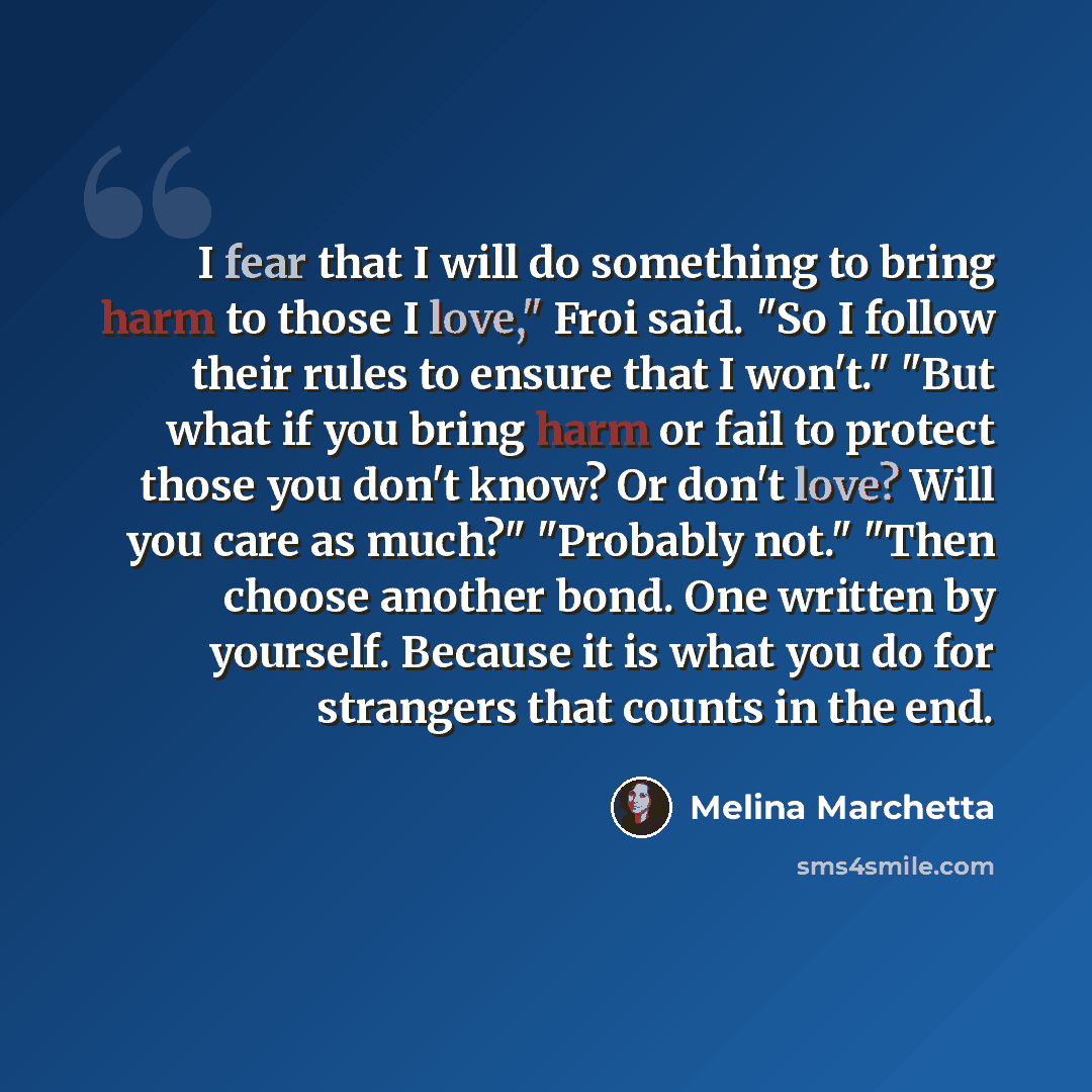 “I fear that I will do something to bring harm to those I love," Froi said. "So I follow their rules to ensure that I won't." "But what if you bring harm or fail to protect those you don't know? Or don't love? Will you care as much?" "Probably not." "Then choose another bond. One written by…” quote by Melina Marchetta