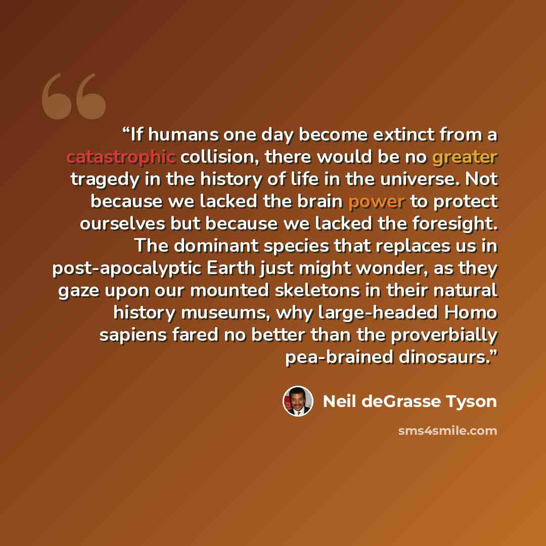 “If humans one day become extinct from a catastrophic collision, there would be no greater tragedy in the history of life in the universe. Not because we lacked the brain power to protect ourselves but because we lacked the foresight. The dominant species that replaces us in post-apocalyptic Earth…” quote by Neil deGrasse Tyson