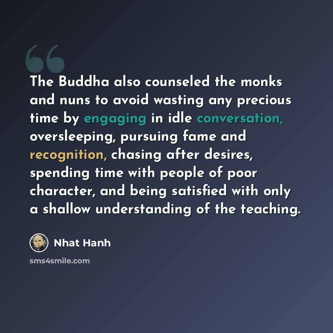 “The Buddha also counseled the monks and nuns to avoid wasting any precious time by engaging in idle conversation, oversleeping, pursuing fame and recognition, chasing after desires, spending time with people of poor character, and being satisfied with only a shallow understanding of the teaching.” quote by Nhat Hanh