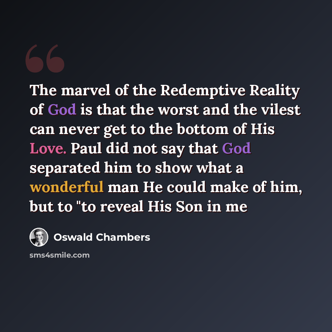 “The marvel of the Redemptive Reality of God is that the worst and the vilest can never get to the bottom of His Love. Paul did not say that God separated him to show what a wonderful man He could make of him, but to "to reveal His Son in me” quote by Oswald Chambers