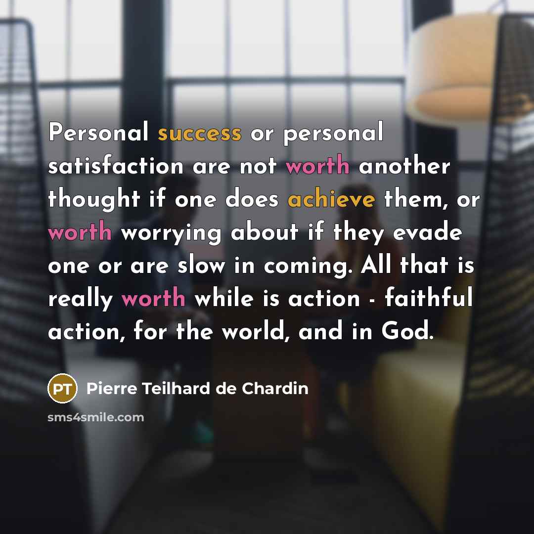 “Personal success or personal satisfaction are not worth another thought if one does achieve them, or worth worrying about if they evade one or are slow in coming. All that is really worth while is action - faithful action, for the world, and in God.” quote by Pierre Teilhard de Chardin