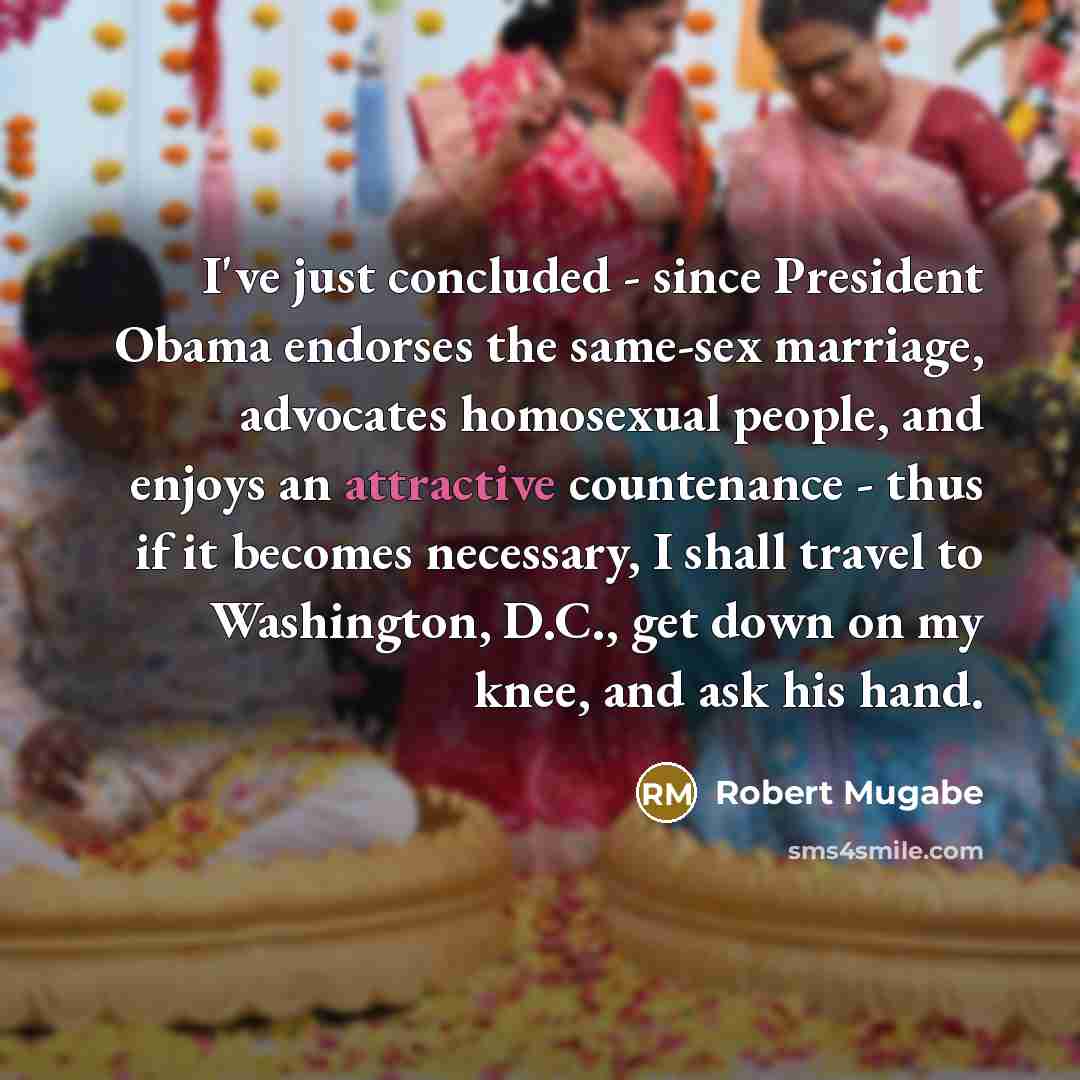“I've just concluded - since President Obama endorses the same-sex marriage, advocates homosexual people, and enjoys an attractive countenance - thus if it becomes necessary, I shall travel to Washington, D.C., get down on my knee, and ask his hand.” quote by Robert Mugabe
