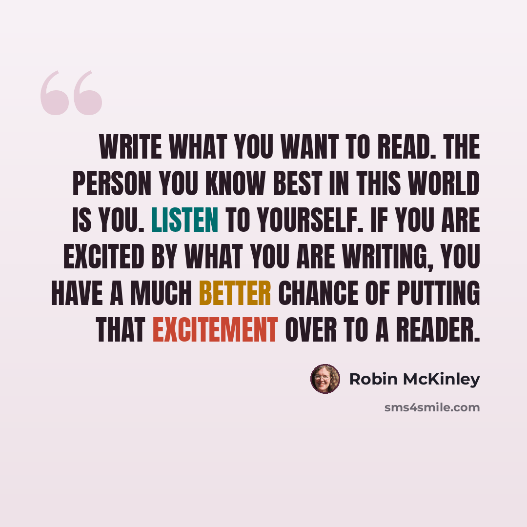 “Write what you want to read. The person you know best in this world is you. Listen to yourself. If you are excited by what you are writing, you have a much better chance of putting that excitement over to a reader.” quote by Robin McKinley