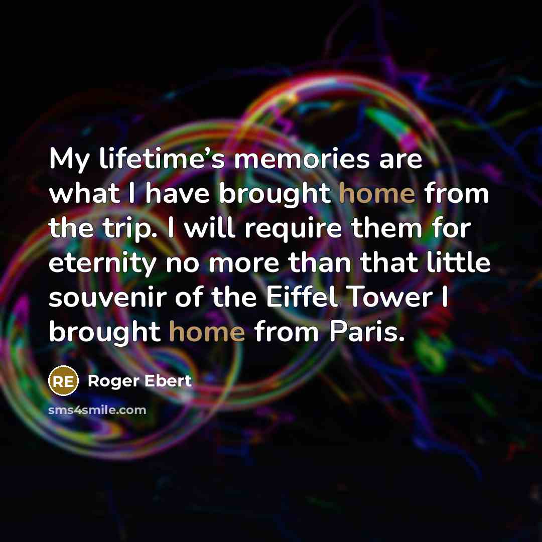 “My lifetime’s memories are what I have brought home from the trip. I will require them for eternity no more than that little souvenir of the Eiffel Tower I brought home from Paris.” quote by Roger Ebert
