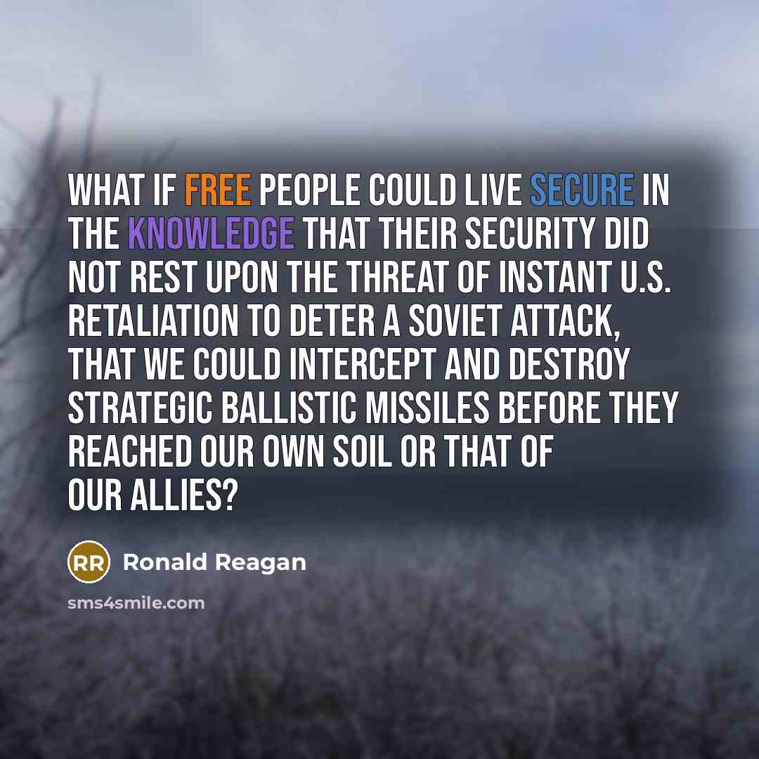 “What if free people could live secure in the knowledge that their security did not rest upon the threat of instant U.S. retaliation to deter a Soviet attack, that we could intercept and destroy strategic ballistic missiles before they reached our own soil or that of our allies?” quote by Ronald Reagan