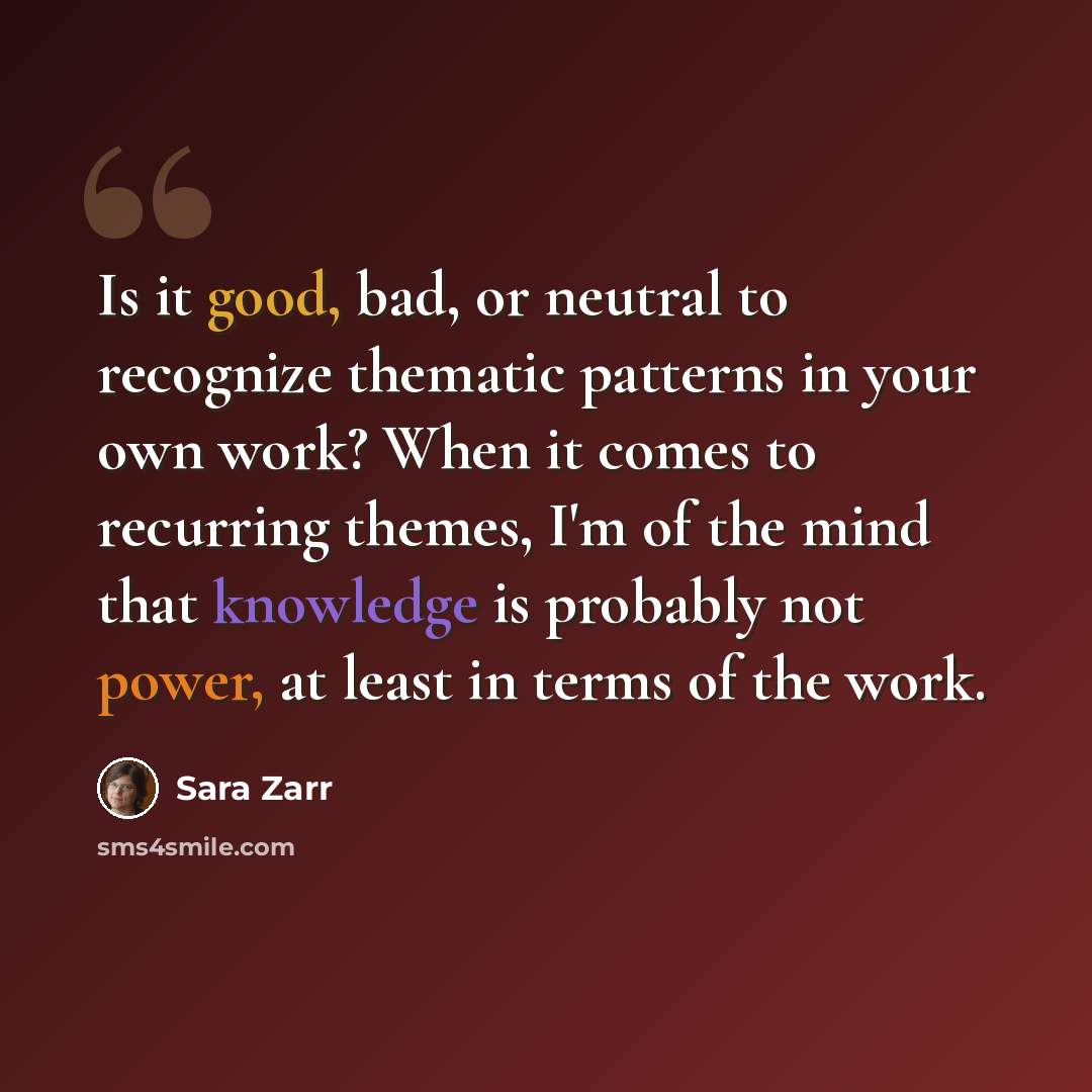 “Is it good, bad, or neutral to recognize thematic patterns in your own work? When it comes to recurring themes, I'm of the mind that knowledge is probably not power, at least in terms of the work.” quote by Sara Zarr