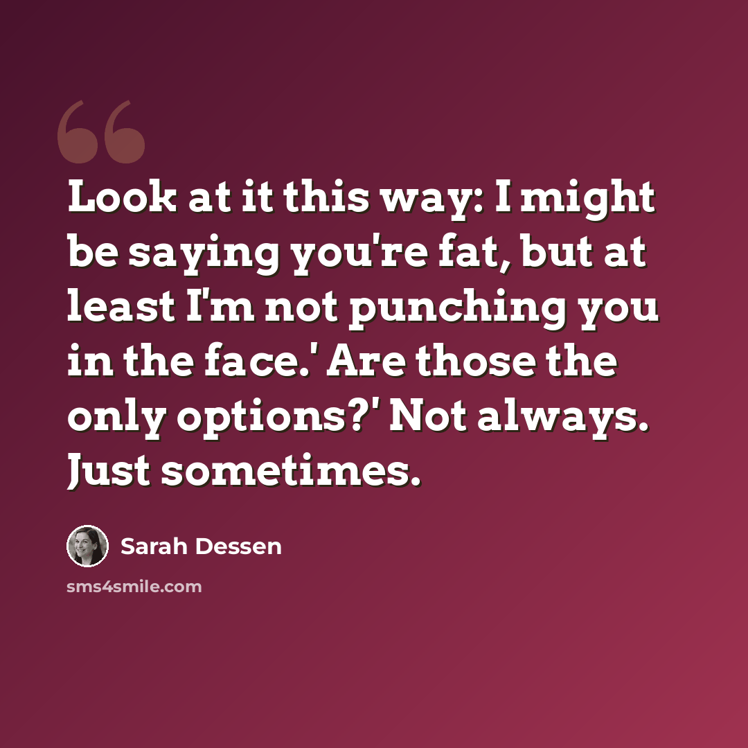 “Look at it this way: I might be saying you're fat, but at least I'm not punching you in the face.' Are those the only options?' Not always. Just sometimes.” quote by Sarah Dessen