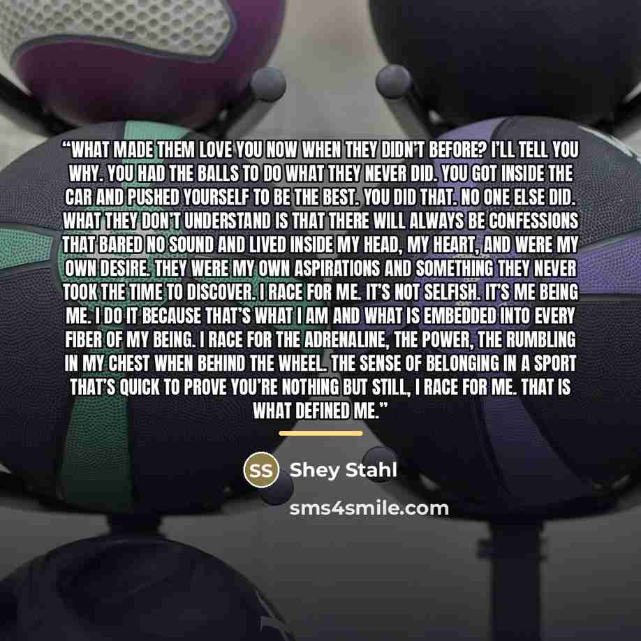 “What made them love you now when they didn’t before? I’ll tell you why. You had the balls to do what they never did. You got inside the car and pushed yourself to be the best. You did that. No one else did. What they don’t understand is that there will always be confessions that bared no sound and…” quote by Shey Stahl