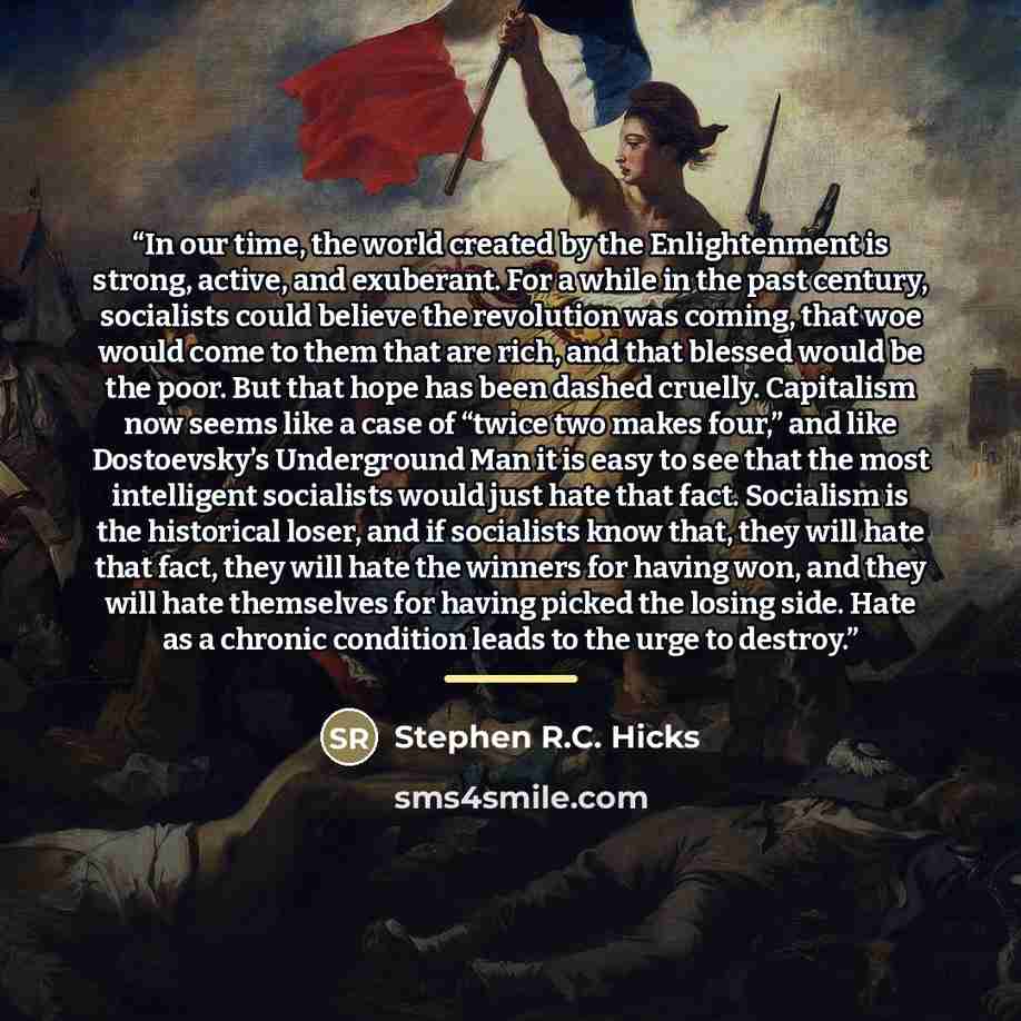 “In our time, the world created by the Enlightenment is strong, active, and exuberant. For a while in the past century, socialists could believe the revolution was coming, that woe would come to them that are rich, and that blessed would be the poor. But that hope has been dashed cruelly…” quote by Stephen R.C. Hicks