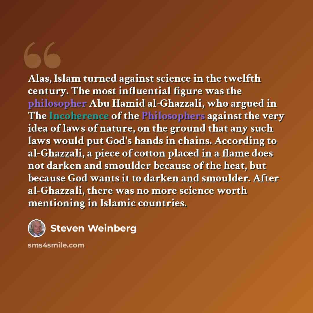 “Alas, Islam turned against science in the twelfth century. The most influential figure was the philosopher Abu Hamid al-Ghazzali, who argued in The Incoherence of the Philosophers against the very idea of laws of nature, on the ground that any such laws would put God's hands in chains. According…” quote by Steven Weinberg
